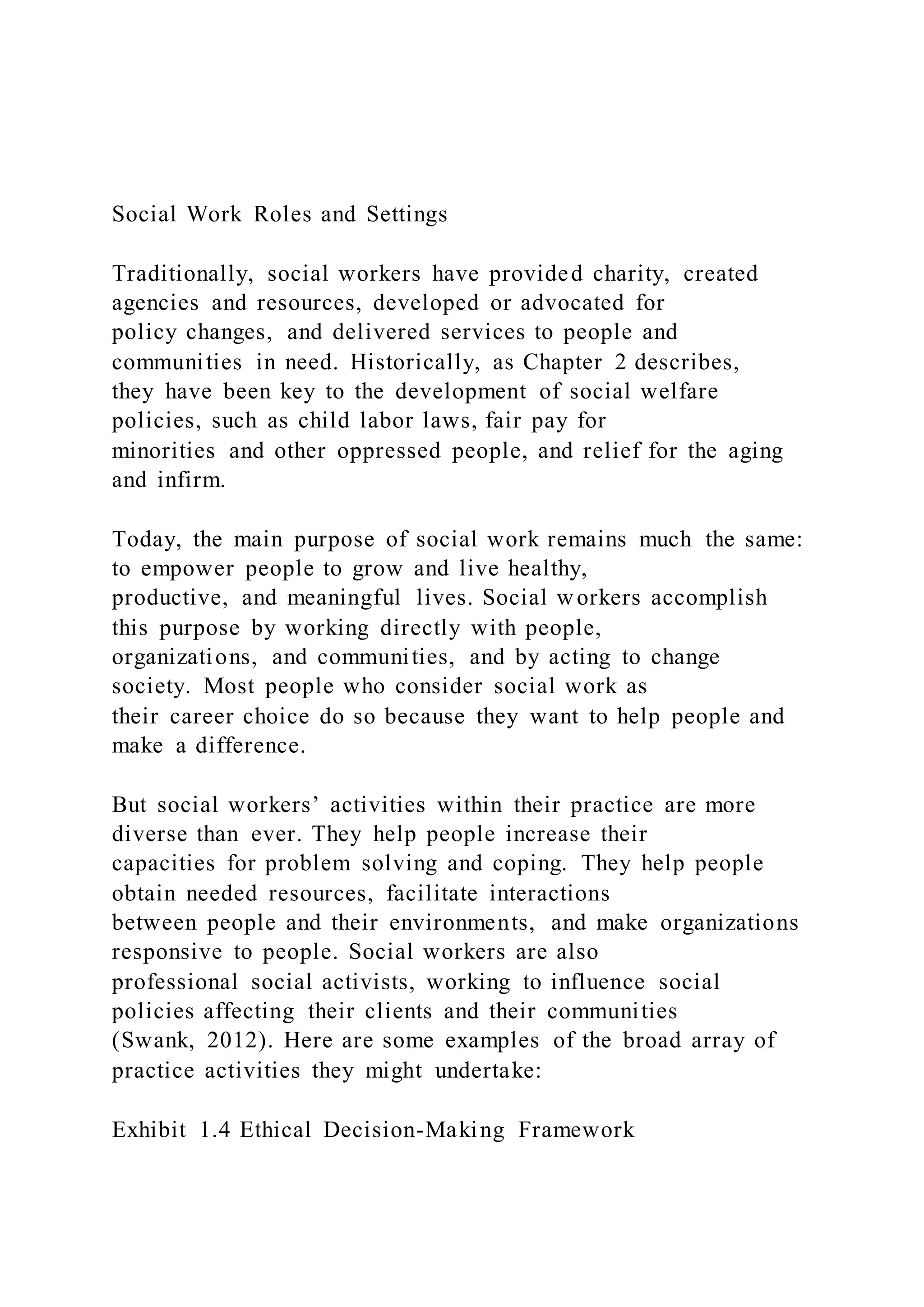 Social Work Roles and Settings
Traditionally, social workers have provided charity, created
agencies and resources, developed or advocated for
policy changes, and delivered services to people and
communities in need. Historically, as Chapter 2 describes,
they have been key to the development of social welfare
policies, such as child labor laws, fair pay for
minorities and other oppressed people, and relief for the aging
and infirm.
Today, the main purpose of social work remains much the same:
to empower people to grow and live healthy,
productive, and meaningful lives. Social workers accomplish
this purpose by working directly with people,
organizations, and communities, and by acting to change
society. Most people who consider social work as
their career choice do so because they want to help people and
make a difference.
But social workers’ activities within their practice are more
diverse than ever. They help people increase their
capacities for problem solving and coping. They help people
obtain needed resources, facilitate interactions
between people and their environments, and make organizations
responsive to people. Social workers are also
professional social activists, working to influence social
policies affecting their clients and their communities
(Swank, 2012). Here are some examples of the broad array of
practice activities they might undertake:
Exhibit 1.4 Ethical Decision-Making Framework
 