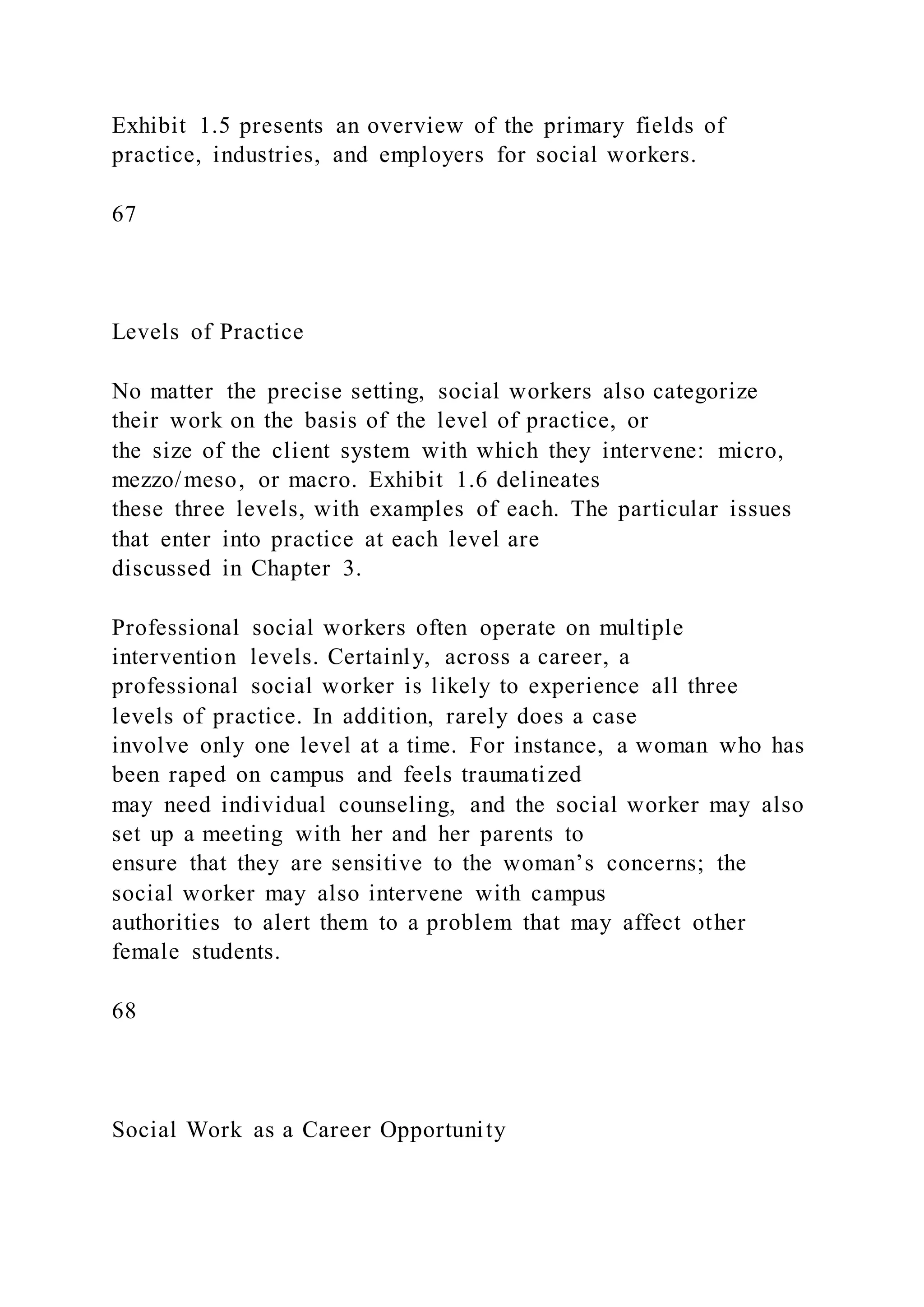 Exhibit 1.5 presents an overview of the primary fields of
practice, industries, and employers for social workers.
67
Levels of Practice
No matter the precise setting, social workers also categorize
their work on the basis of the level of practice, or
the size of the client system with which they intervene: micro,
mezzo/meso, or macro. Exhibit 1.6 delineates
these three levels, with examples of each. The particular issues
that enter into practice at each level are
discussed in Chapter 3.
Professional social workers often operate on multiple
intervention levels. Certainly, across a career, a
professional social worker is likely to experience all three
levels of practice. In addition, rarely does a case
involve only one level at a time. For instance, a woman who has
been raped on campus and feels traumatized
may need individual counseling, and the social worker may also
set up a meeting with her and her parents to
ensure that they are sensitive to the woman’s concerns; the
social worker may also intervene with campus
authorities to alert them to a problem that may affect other
female students.
68
Social Work as a Career Opportunity
 