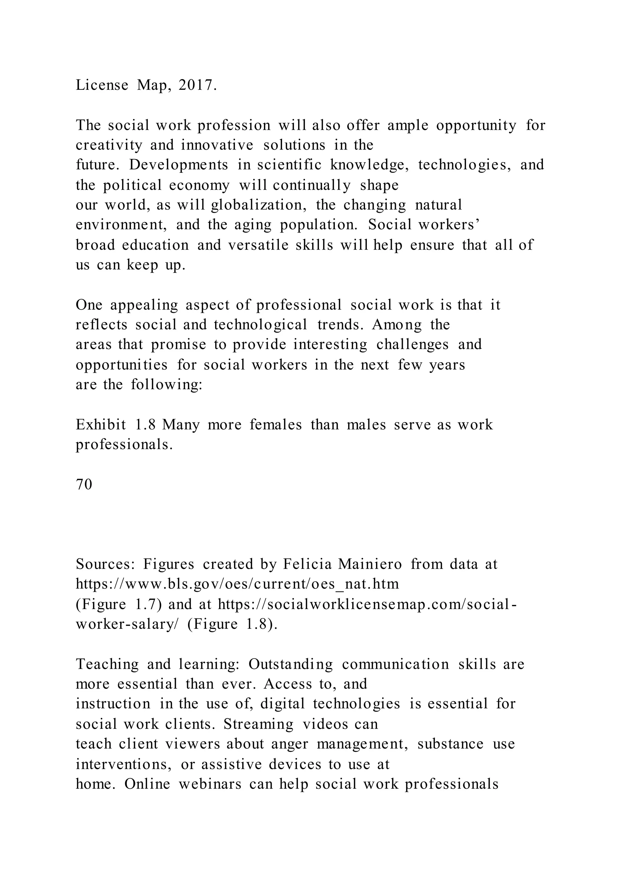 License Map, 2017.
The social work profession will also offer ample opportunity for
creativity and innovative solutions in the
future. Developments in scientific knowledge, technologies, and
the political economy will continually shape
our world, as will globalization, the changing natural
environment, and the aging population. Social workers’
broad education and versatile skills will help ensure that all of
us can keep up.
One appealing aspect of professional social work is that it
reflects social and technological trends. Among the
areas that promise to provide interesting challenges and
opportunities for social workers in the next few years
are the following:
Exhibit 1.8 Many more females than males serve as work
professionals.
70
Sources: Figures created by Felicia Mainiero from data at
https://www.bls.gov/oes/current/oes_nat.htm
(Figure 1.7) and at https://socialworklicensemap.com/social -
worker-salary/ (Figure 1.8).
Teaching and learning: Outstanding communication skills are
more essential than ever. Access to, and
instruction in the use of, digital technologies is essential for
social work clients. Streaming videos can
teach client viewers about anger management, substance use
interventions, or assistive devices to use at
home. Online webinars can help social work professionals
 