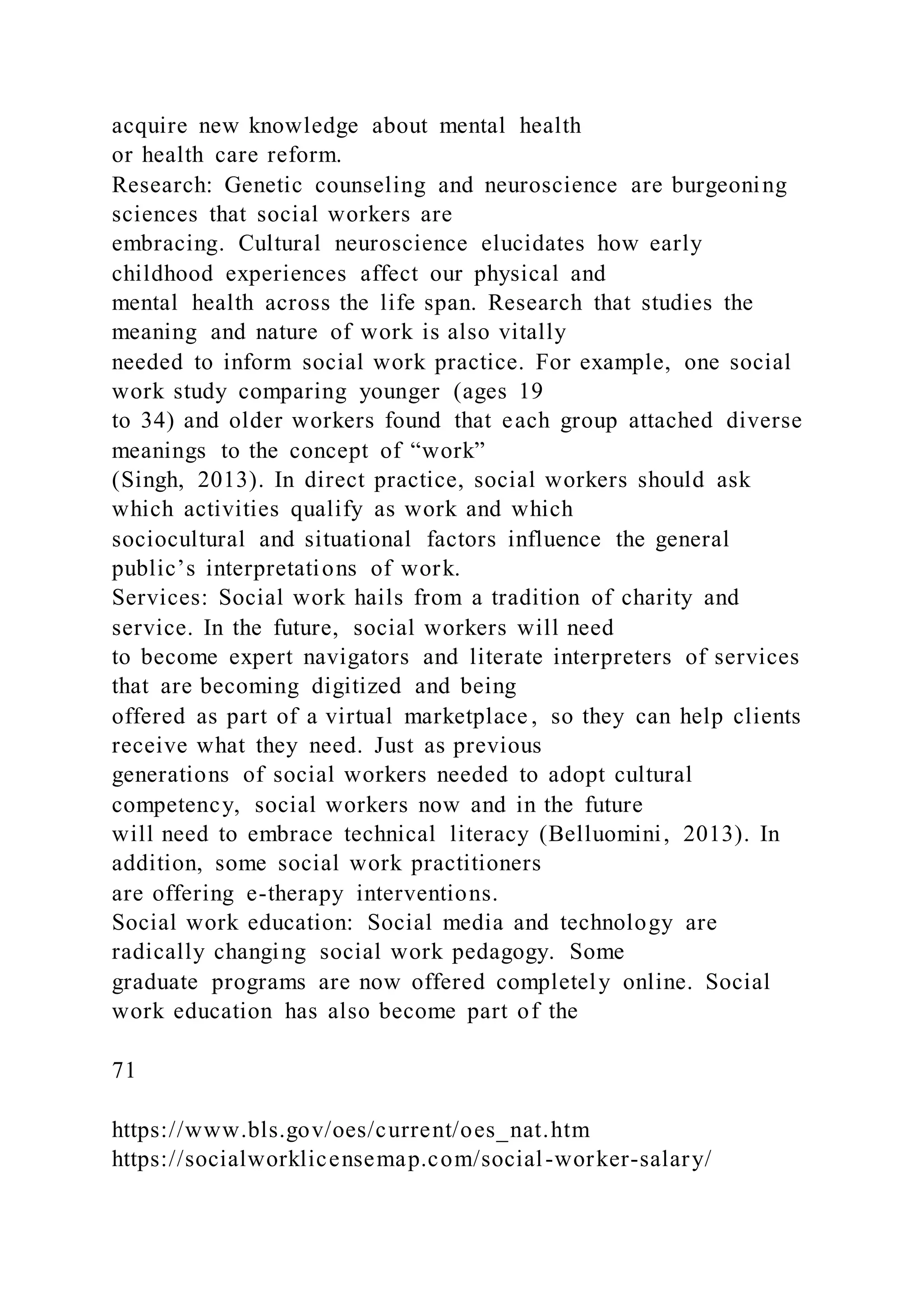 acquire new knowledge about mental health
or health care reform.
Research: Genetic counseling and neuroscience are burgeoning
sciences that social workers are
embracing. Cultural neuroscience elucidates how early
childhood experiences affect our physical and
mental health across the life span. Research that studies the
meaning and nature of work is also vitally
needed to inform social work practice. For example, one social
work study comparing younger (ages 19
to 34) and older workers found that each group attached diverse
meanings to the concept of “work”
(Singh, 2013). In direct practice, social workers should ask
which activities qualify as work and which
sociocultural and situational factors influence the general
public’s interpretations of work.
Services: Social work hails from a tradition of charity and
service. In the future, social workers will need
to become expert navigators and literate interpreters of services
that are becoming digitized and being
offered as part of a virtual marketplace , so they can help clients
receive what they need. Just as previous
generations of social workers needed to adopt cultural
competency, social workers now and in the future
will need to embrace technical literacy (Belluomini, 2013). In
addition, some social work practitioners
are offering e-therapy interventions.
Social work education: Social media and technology are
radically changing social work pedagogy. Some
graduate programs are now offered completely online. Social
work education has also become part of the
71
https://www.bls.gov/oes/current/oes_nat.htm
https://socialworklicensemap.com/social-worker-salary/
 