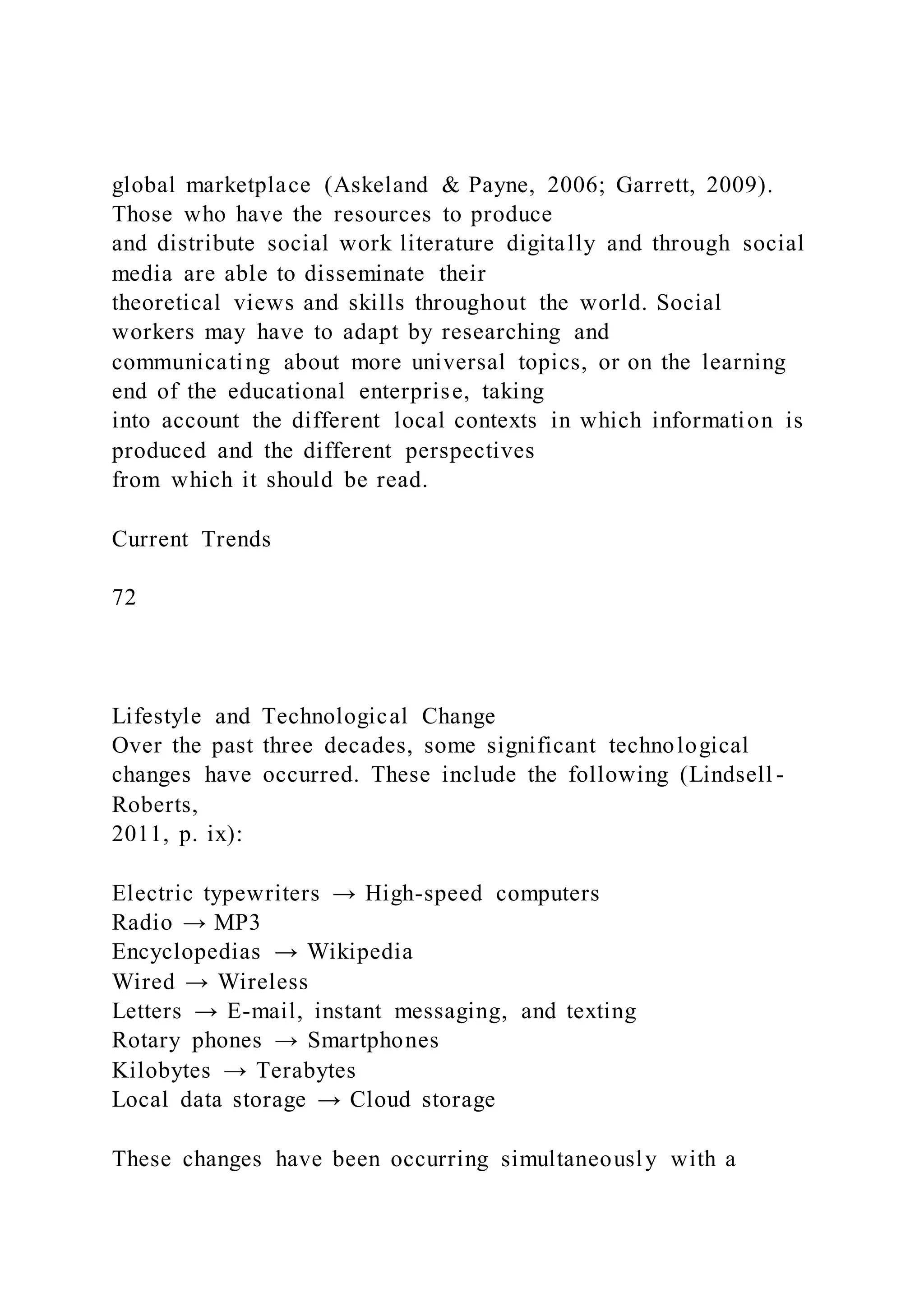 global marketplace (Askeland & Payne, 2006; Garrett, 2009).
Those who have the resources to produce
and distribute social work literature digitally and through social
media are able to disseminate their
theoretical views and skills throughout the world. Social
workers may have to adapt by researching and
communicating about more universal topics, or on the learning
end of the educational enterprise, taking
into account the different local contexts in which information is
produced and the different perspectives
from which it should be read.
Current Trends
72
Lifestyle and Technological Change
Over the past three decades, some significant technological
changes have occurred. These include the following (Lindsell -
Roberts,
2011, p. ix):
Electric typewriters → High-speed computers
Radio → MP3
Encyclopedias → Wikipedia
Wired → Wireless
Letters → E-mail, instant messaging, and texting
Rotary phones → Smartphones
Kilobytes → Terabytes
Local data storage → Cloud storage
These changes have been occurring simultaneously with a
 