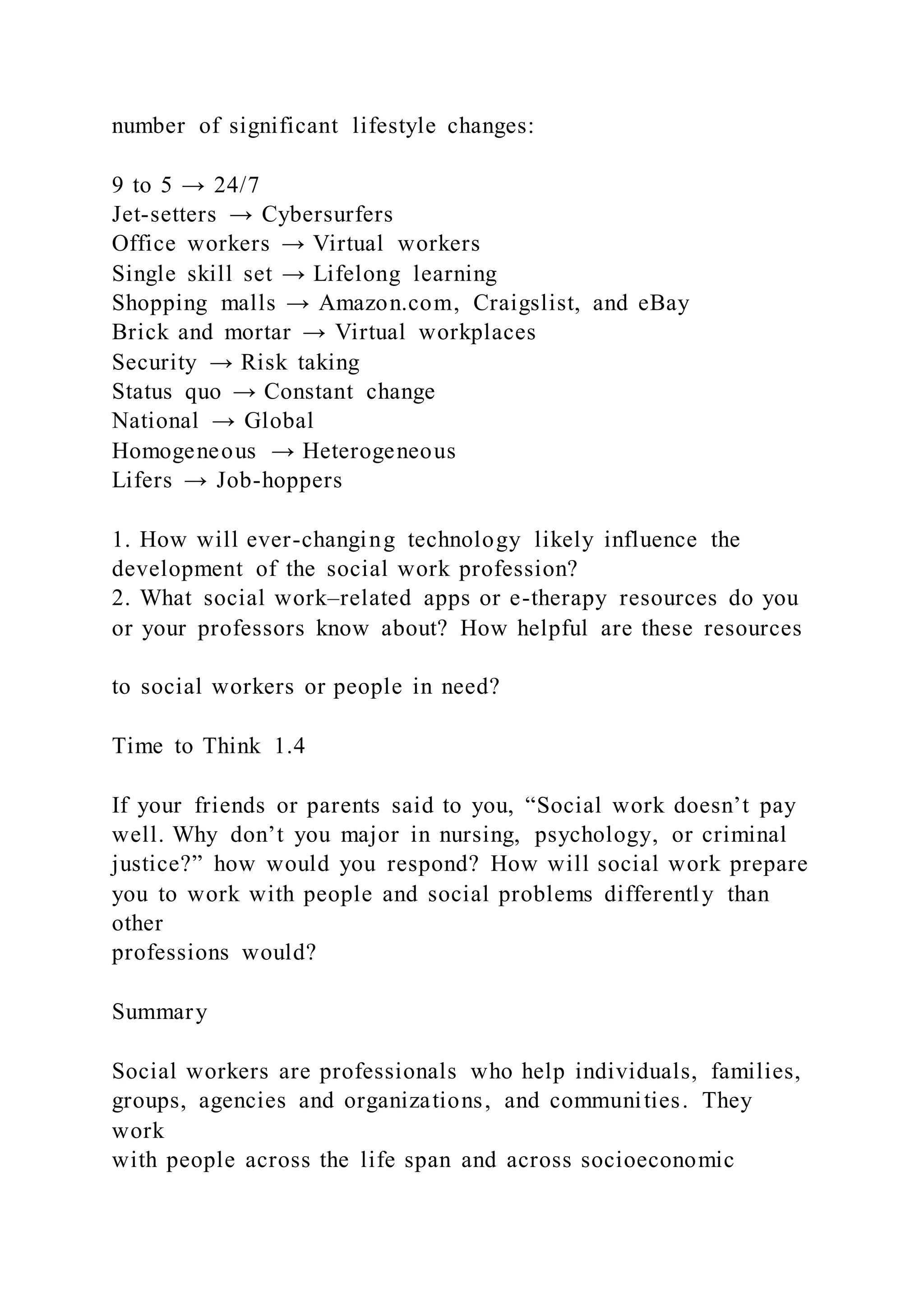 number of significant lifestyle changes:
9 to 5 → 24/7
Jet-setters → Cybersurfers
Office workers → Virtual workers
Single skill set → Lifelong learning
Shopping malls → Amazon.com, Craigslist, and eBay
Brick and mortar → Virtual workplaces
Security → Risk taking
Status quo → Constant change
National → Global
Homogeneous → Heterogeneous
Lifers → Job-hoppers
1. How will ever-changing technology likely influence the
development of the social work profession?
2. What social work–related apps or e-therapy resources do you
or your professors know about? How helpful are these resources
to social workers or people in need?
Time to Think 1.4
If your friends or parents said to you, “Social work doesn’t pay
well. Why don’t you major in nursing, psychology, or criminal
justice?” how would you respond? How will social work prepare
you to work with people and social problems differently than
other
professions would?
Summary
Social workers are professionals who help individuals, families,
groups, agencies and organizations, and communities. They
work
with people across the life span and across socioeconomic
 