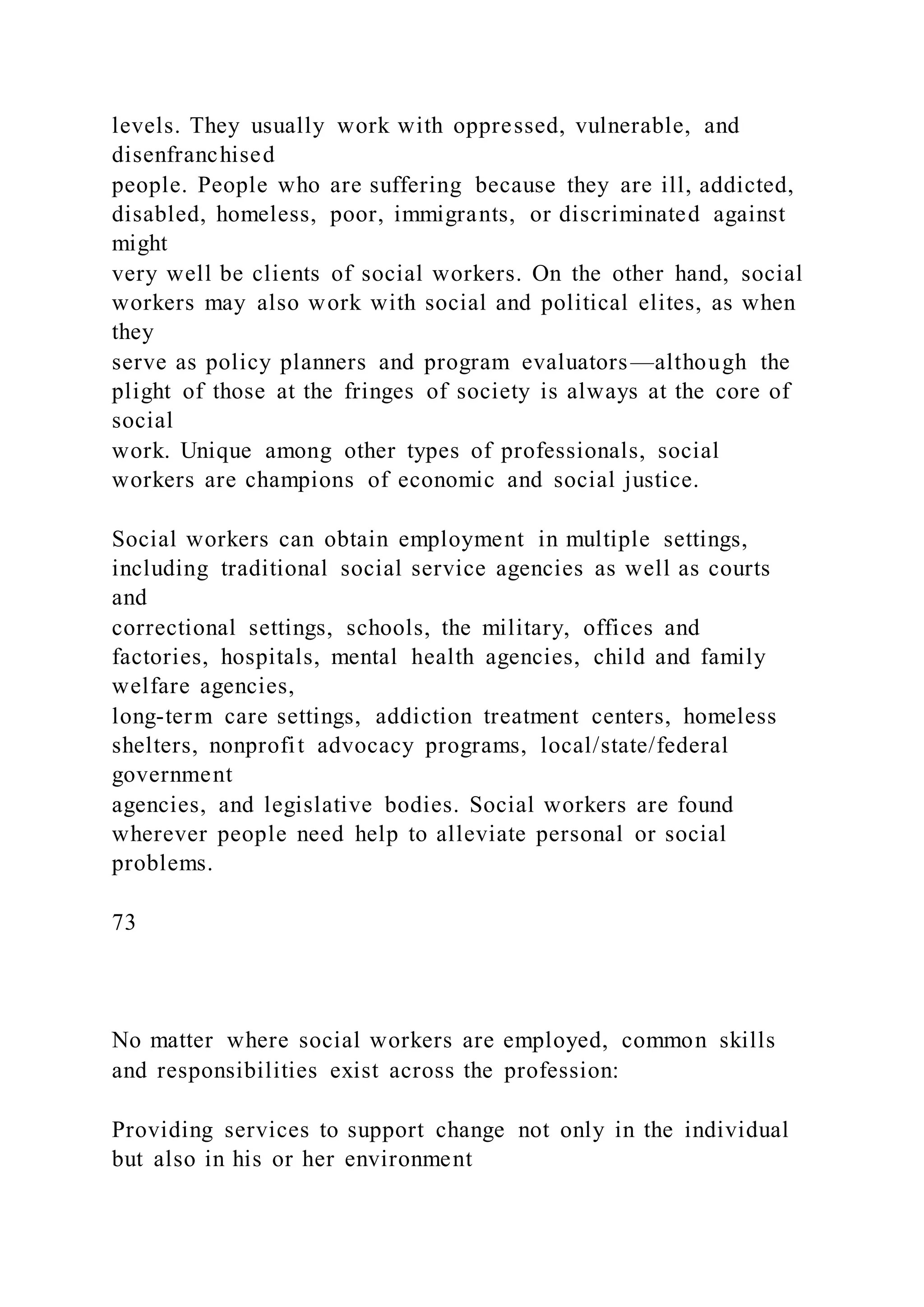 levels. They usually work with oppressed, vulnerable, and
disenfranchised
people. People who are suffering because they are ill, addicted,
disabled, homeless, poor, immigrants, or discriminated against
might
very well be clients of social workers. On the other hand, social
workers may also work with social and political elites, as when
they
serve as policy planners and program evaluators—although the
plight of those at the fringes of society is always at the core of
social
work. Unique among other types of professionals, social
workers are champions of economic and social justice.
Social workers can obtain employment in multiple settings,
including traditional social service agencies as well as courts
and
correctional settings, schools, the military, offices and
factories, hospitals, mental health agencies, child and family
welfare agencies,
long-term care settings, addiction treatment centers, homeless
shelters, nonprofit advocacy programs, local/state/federal
government
agencies, and legislative bodies. Social workers are found
wherever people need help to alleviate personal or social
problems.
73
No matter where social workers are employed, common skills
and responsibilities exist across the profession:
Providing services to support change not only in the individual
but also in his or her environment
 