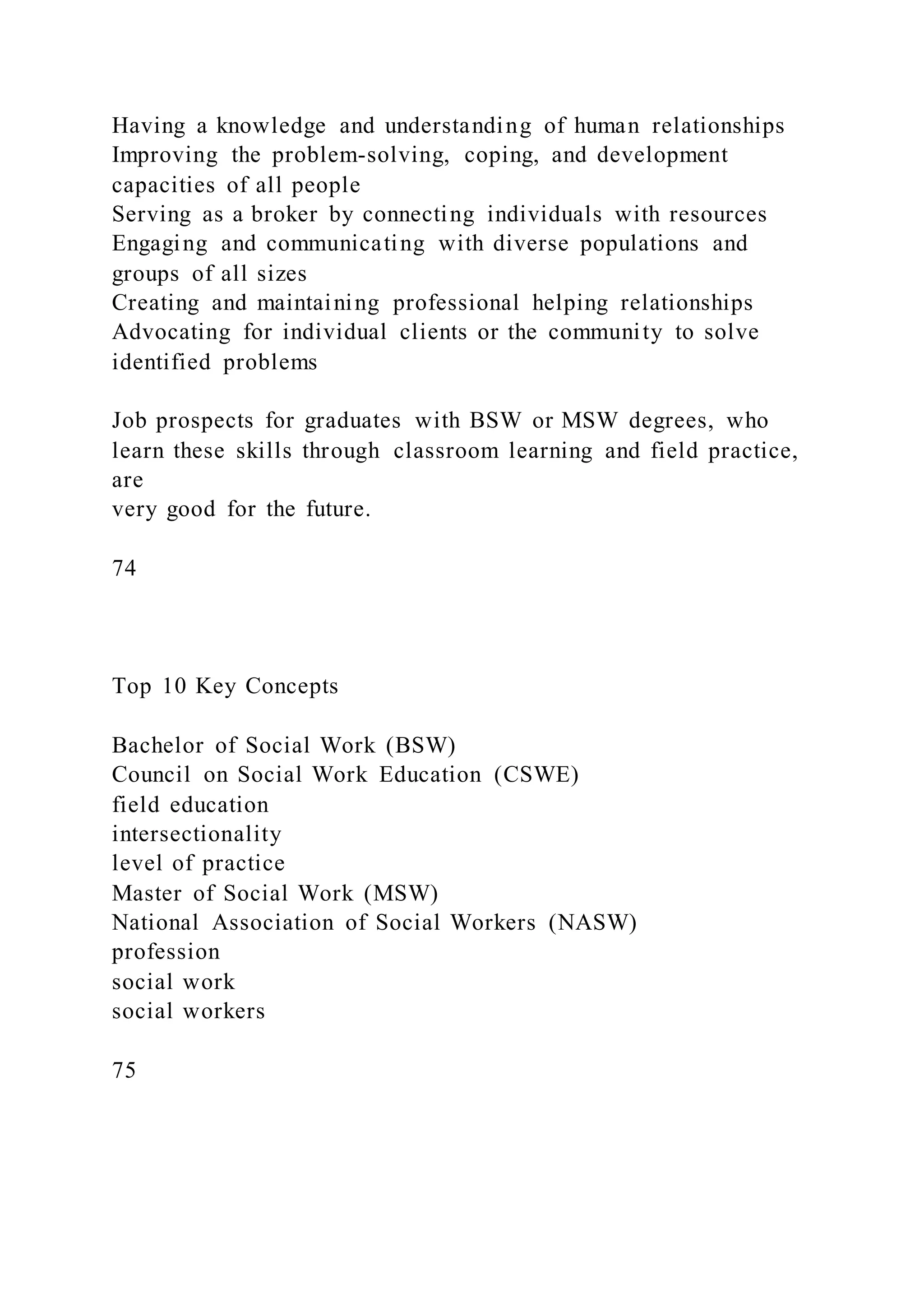 Having a knowledge and understanding of human relationships
Improving the problem-solving, coping, and development
capacities of all people
Serving as a broker by connecting individuals with resources
Engaging and communicating with diverse populations and
groups of all sizes
Creating and maintaining professional helping relationships
Advocating for individual clients or the community to solve
identified problems
Job prospects for graduates with BSW or MSW degrees, who
learn these skills through classroom learning and field practice,
are
very good for the future.
74
Top 10 Key Concepts
Bachelor of Social Work (BSW)
Council on Social Work Education (CSWE)
field education
intersectionality
level of practice
Master of Social Work (MSW)
National Association of Social Workers (NASW)
profession
social work
social workers
75
 