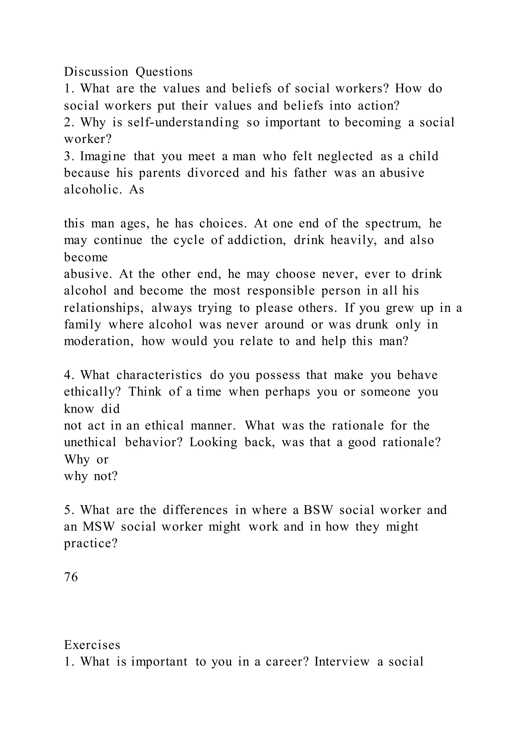 Discussion Questions
1. What are the values and beliefs of social workers? How do
social workers put their values and beliefs into action?
2. Why is self-understanding so important to becoming a social
worker?
3. Imagine that you meet a man who felt neglected as a child
because his parents divorced and his father was an abusive
alcoholic. As
this man ages, he has choices. At one end of the spectrum, he
may continue the cycle of addiction, drink heavily, and also
become
abusive. At the other end, he may choose never, ever to drink
alcohol and become the most responsible person in all his
relationships, always trying to please others. If you grew up in a
family where alcohol was never around or was drunk only in
moderation, how would you relate to and help this man?
4. What characteristics do you possess that make you behave
ethically? Think of a time when perhaps you or someone you
know did
not act in an ethical manner. What was the rationale for the
unethical behavior? Looking back, was that a good rationale?
Why or
why not?
5. What are the differences in where a BSW social worker and
an MSW social worker might work and in how they might
practice?
76
Exercises
1. What is important to you in a career? Interview a social
 