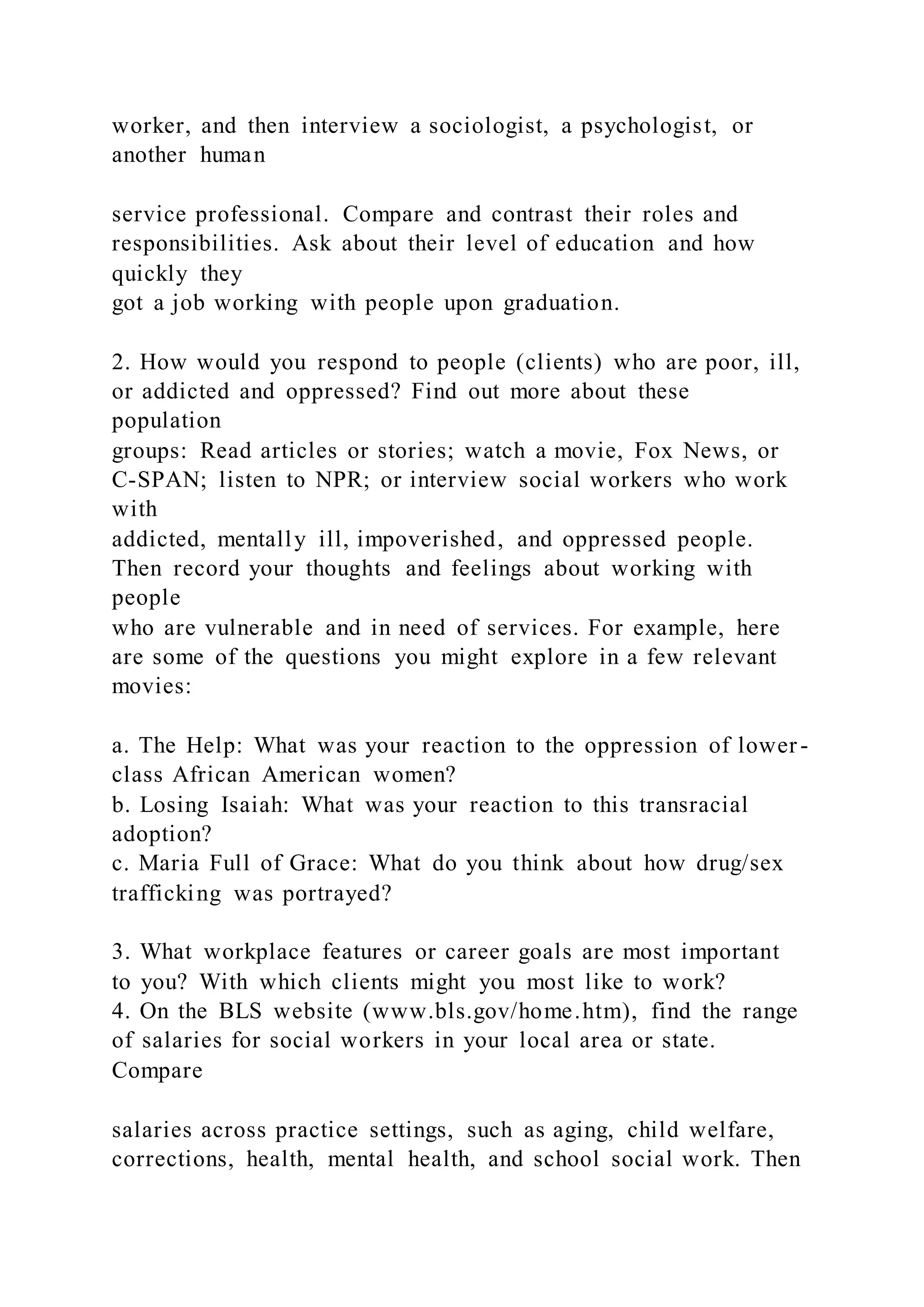 worker, and then interview a sociologist, a psychologist, or
another human
service professional. Compare and contrast their roles and
responsibilities. Ask about their level of education and how
quickly they
got a job working with people upon graduation.
2. How would you respond to people (clients) who are poor, ill,
or addicted and oppressed? Find out more about these
population
groups: Read articles or stories; watch a movie, Fox News, or
C-SPAN; listen to NPR; or interview social workers who work
with
addicted, mentally ill, impoverished, and oppressed people.
Then record your thoughts and feelings about working with
people
who are vulnerable and in need of services. For example, here
are some of the questions you might explore in a few relevant
movies:
a. The Help: What was your reaction to the oppression of lower -
class African American women?
b. Losing Isaiah: What was your reaction to this transracial
adoption?
c. Maria Full of Grace: What do you think about how drug/sex
trafficking was portrayed?
3. What workplace features or career goals are most important
to you? With which clients might you most like to work?
4. On the BLS website (www.bls.gov/home.htm), find the range
of salaries for social workers in your local area or state.
Compare
salaries across practice settings, such as aging, child welfare,
corrections, health, mental health, and school social work. Then
 