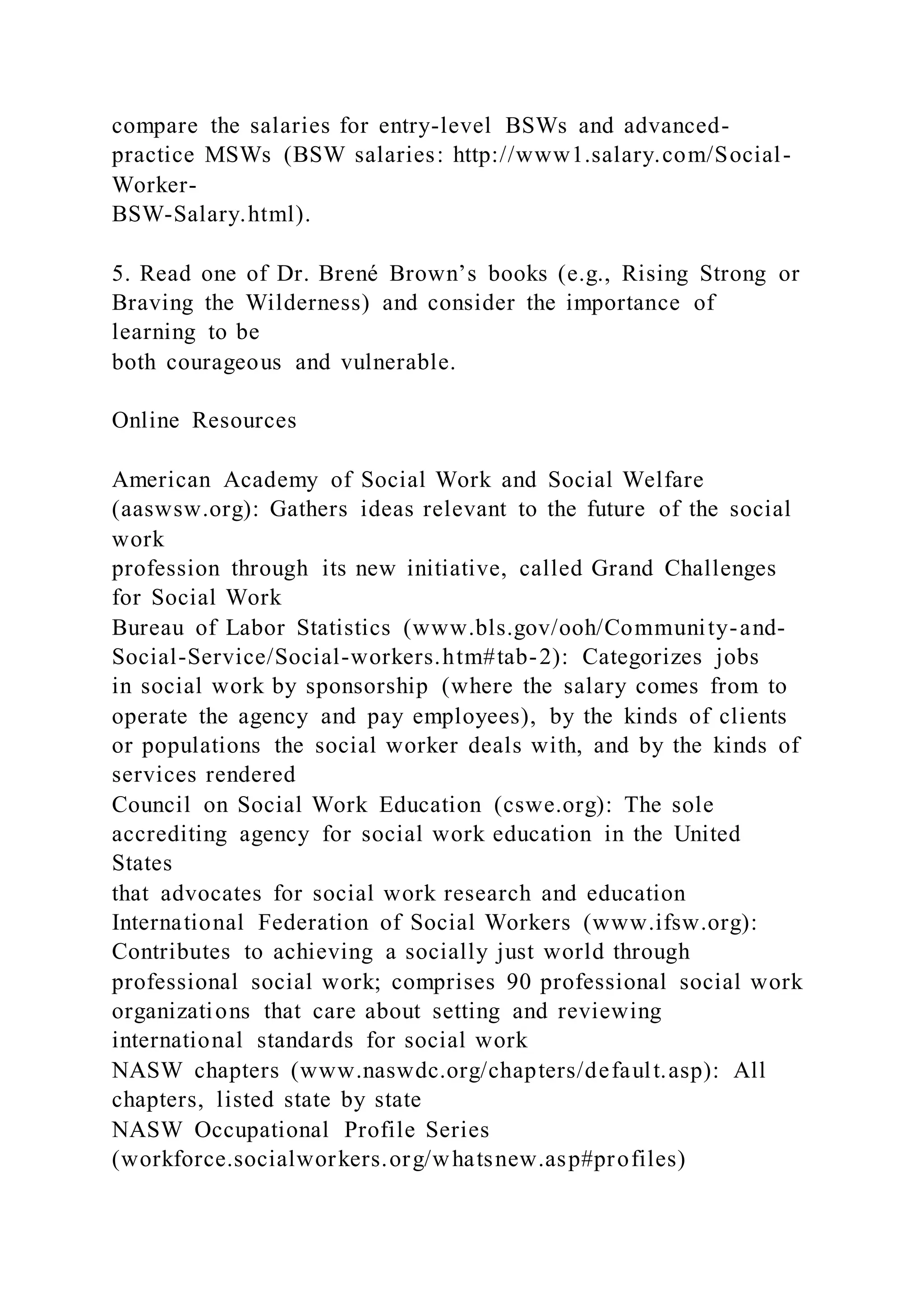 compare the salaries for entry-level BSWs and advanced-
practice MSWs (BSW salaries: http://www1.salary.com/Social-
Worker-
BSW-Salary.html).
5. Read one of Dr. Brené Brown’s books (e.g., Rising Strong or
Braving the Wilderness) and consider the importance of
learning to be
both courageous and vulnerable.
Online Resources
American Academy of Social Work and Social Welfare
(aaswsw.org): Gathers ideas relevant to the future of the social
work
profession through its new initiative, called Grand Challenges
for Social Work
Bureau of Labor Statistics (www.bls.gov/ooh/Community-and-
Social-Service/Social-workers.htm#tab-2): Categorizes jobs
in social work by sponsorship (where the salary comes from to
operate the agency and pay employees), by the kinds of clients
or populations the social worker deals with, and by the kinds of
services rendered
Council on Social Work Education (cswe.org): The sole
accrediting agency for social work education in the United
States
that advocates for social work research and education
International Federation of Social Workers (www.ifsw.org):
Contributes to achieving a socially just world through
professional social work; comprises 90 professional social work
organizations that care about setting and reviewing
international standards for social work
NASW chapters (www.naswdc.org/chapters/default.asp): All
chapters, listed state by state
NASW Occupational Profile Series
(workforce.socialworkers.org/whatsnew.asp#profiles)
 