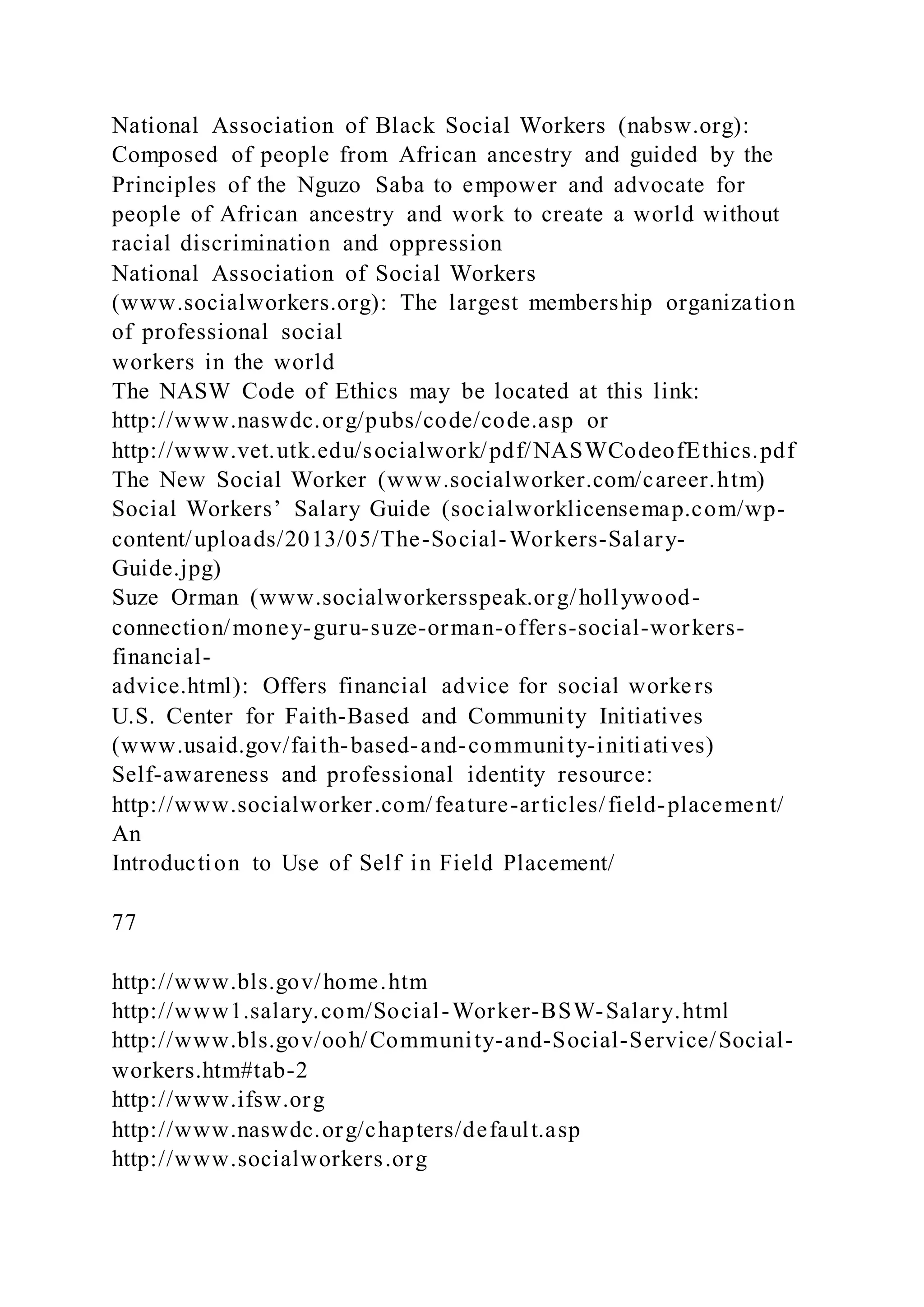 National Association of Black Social Workers (nabsw.org):
Composed of people from African ancestry and guided by the
Principles of the Nguzo Saba to empower and advocate for
people of African ancestry and work to create a world without
racial discrimination and oppression
National Association of Social Workers
(www.socialworkers.org): The largest membership organization
of professional social
workers in the world
The NASW Code of Ethics may be located at this link:
http://www.naswdc.org/pubs/code/code.asp or
http://www.vet.utk.edu/socialwork/pdf/NASWCodeofEthics.pdf
The New Social Worker (www.socialworker.com/career.htm)
Social Workers’ Salary Guide (socialworklicensemap.com/wp-
content/uploads/2013/05/The-Social-Workers-Salary-
Guide.jpg)
Suze Orman (www.socialworkersspeak.org/hollywood-
connection/money-guru-suze-orman-offers-social-workers-
financial-
advice.html): Offers financial advice for social workers
U.S. Center for Faith-Based and Community Initiatives
(www.usaid.gov/faith-based-and-community-initiatives)
Self-awareness and professional identity resource:
http://www.socialworker.com/feature-articles/field-placement/
An
Introduction to Use of Self in Field Placement/
77
http://www.bls.gov/home.htm
http://www1.salary.com/Social-Worker-BSW-Salary.html
http://www.bls.gov/ooh/Community-and-Social-Service/Social-
workers.htm#tab-2
http://www.ifsw.org
http://www.naswdc.org/chapters/default.asp
http://www.socialworkers.org
 
