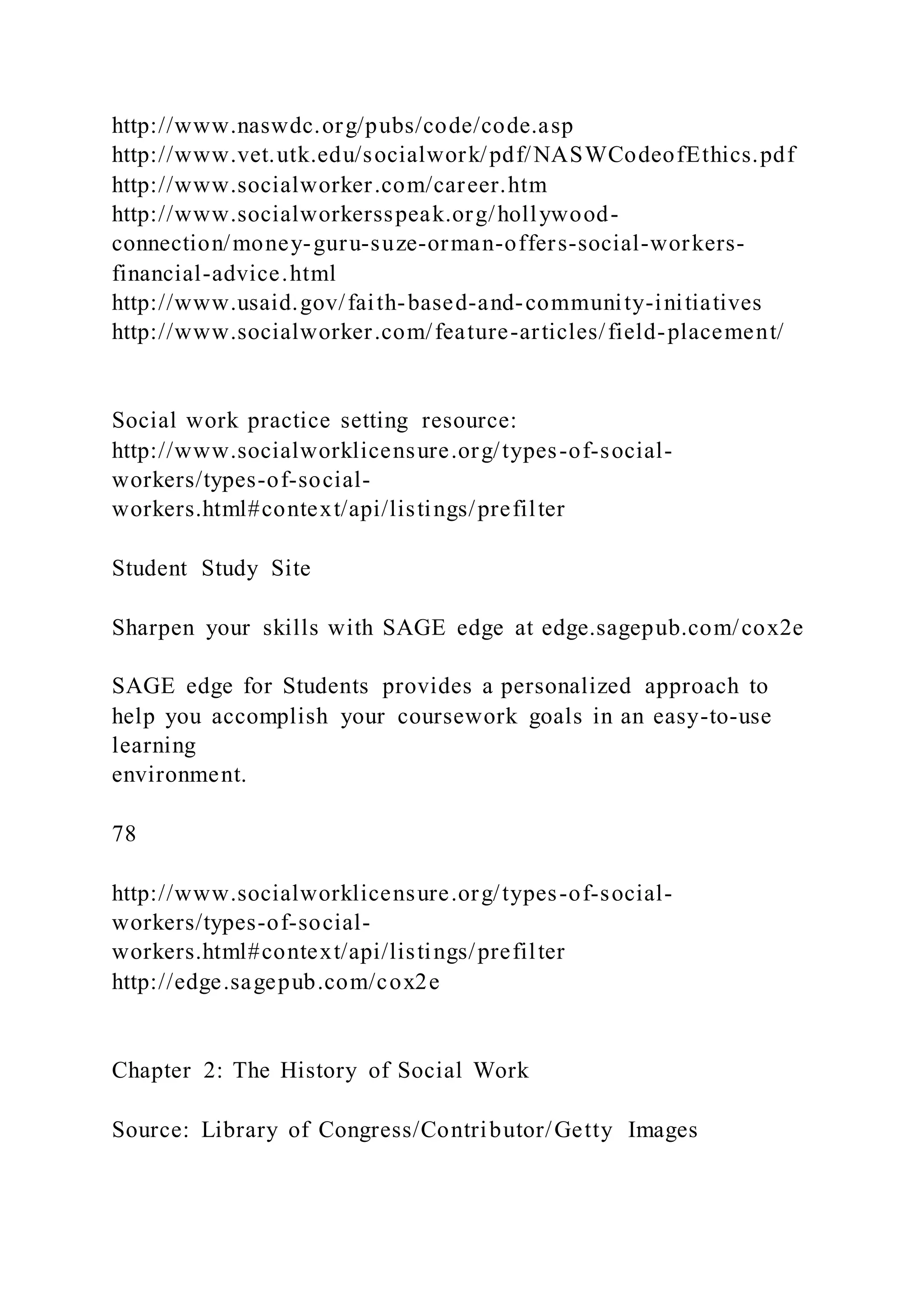 http://www.naswdc.org/pubs/code/code.asp
http://www.vet.utk.edu/socialwork/pdf/NASWCodeofEthics.pdf
http://www.socialworker.com/career.htm
http://www.socialworkersspeak.org/hollywood-
connection/money-guru-suze-orman-offers-social-workers-
financial-advice.html
http://www.usaid.gov/faith-based-and-community-initiatives
http://www.socialworker.com/feature-articles/field-placement/
Social work practice setting resource:
http://www.socialworklicensure.org/types-of-social-
workers/types-of-social-
workers.html#context/api/listings/prefilter
Student Study Site
Sharpen your skills with SAGE edge at edge.sagepub.com/cox2e
SAGE edge for Students provides a personalized approach to
help you accomplish your coursework goals in an easy-to-use
learning
environment.
78
http://www.socialworklicensure.org/types-of-social-
workers/types-of-social-
workers.html#context/api/listings/prefilter
http://edge.sagepub.com/cox2e
Chapter 2: The History of Social Work
Source: Library of Congress/Contributor/Getty Images
 