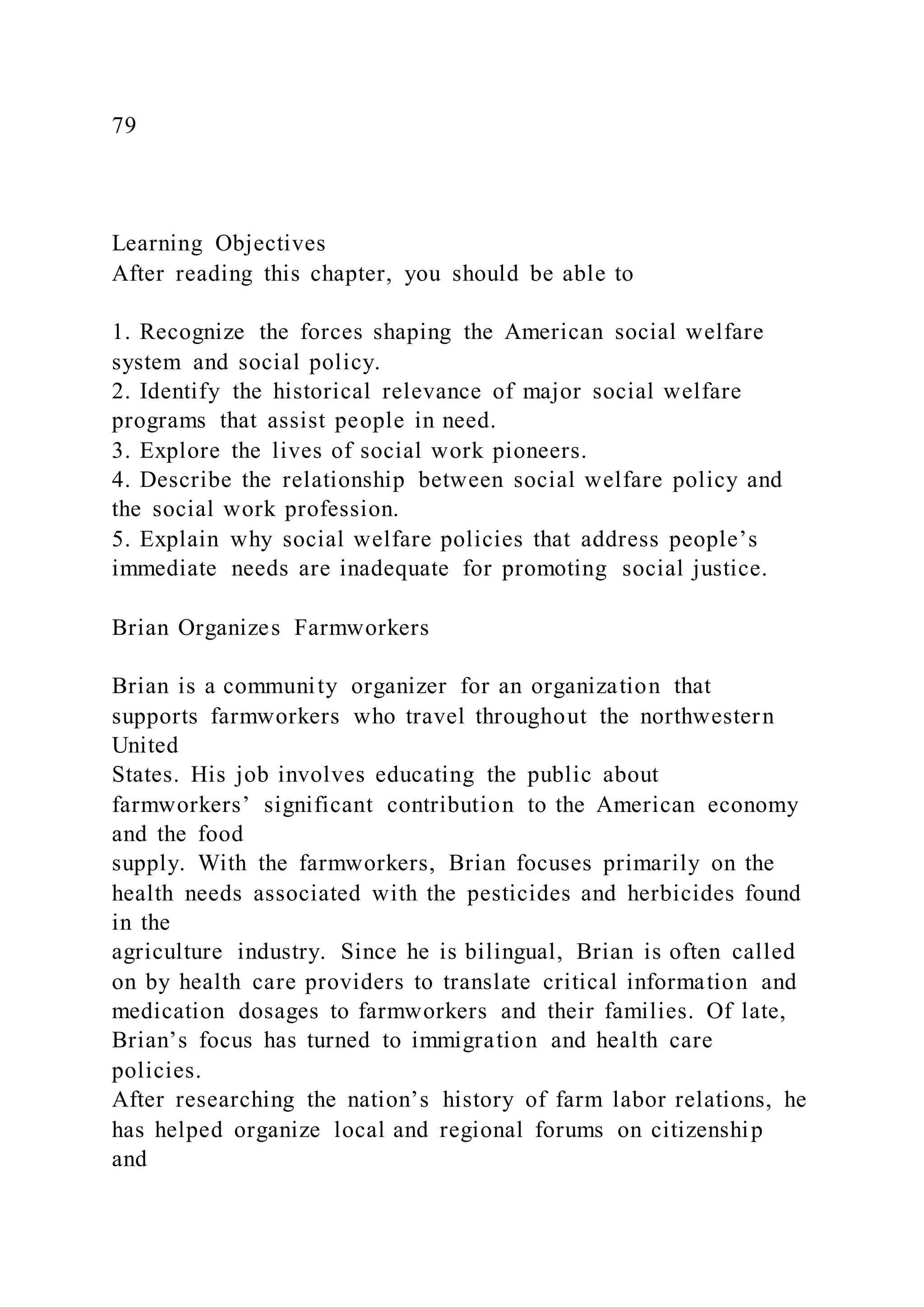 79
Learning Objectives
After reading this chapter, you should be able to
1. Recognize the forces shaping the American social welfare
system and social policy.
2. Identify the historical relevance of major social welfare
programs that assist people in need.
3. Explore the lives of social work pioneers.
4. Describe the relationship between social welfare policy and
the social work profession.
5. Explain why social welfare policies that address people’s
immediate needs are inadequate for promoting social justice.
Brian Organizes Farmworkers
Brian is a community organizer for an organization that
supports farmworkers who travel throughout the northwestern
United
States. His job involves educating the public about
farmworkers’ significant contribution to the American economy
and the food
supply. With the farmworkers, Brian focuses primarily on the
health needs associated with the pesticides and herbicides found
in the
agriculture industry. Since he is bilingual, Brian is often called
on by health care providers to translate critical information and
medication dosages to farmworkers and their families. Of late,
Brian’s focus has turned to immigration and health care
policies.
After researching the nation’s history of farm labor relations, he
has helped organize local and regional forums on citizenship
and
 