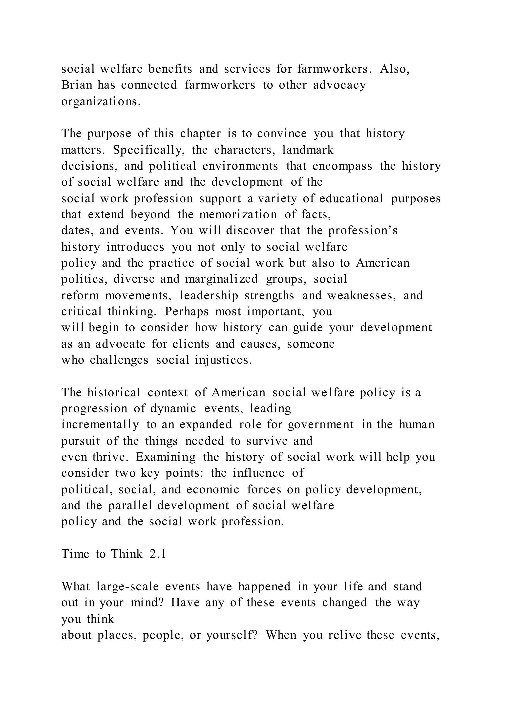 social welfare benefits and services for farmworkers. Also,
Brian has connected farmworkers to other advocacy
organizations.
The purpose of this chapter is to convince you that history
matters. Specifically, the characters, landmark
decisions, and political environments that encompass the history
of social welfare and the development of the
social work profession support a variety of educational purposes
that extend beyond the memorization of facts,
dates, and events. You will discover that the profession’s
history introduces you not only to social welfare
policy and the practice of social work but also to American
politics, diverse and marginalized groups, social
reform movements, leadership strengths and weaknesses, and
critical thinking. Perhaps most important, you
will begin to consider how history can guide your development
as an advocate for clients and causes, someone
who challenges social injustices.
The historical context of American social welfare policy is a
progression of dynamic events, leading
incrementally to an expanded role for government in the human
pursuit of the things needed to survive and
even thrive. Examining the history of social work will help you
consider two key points: the influence of
political, social, and economic forces on policy development,
and the parallel development of social welfare
policy and the social work profession.
Time to Think 2.1
What large-scale events have happened in your life and stand
out in your mind? Have any of these events changed the way
you think
about places, people, or yourself? When you relive these events,
 