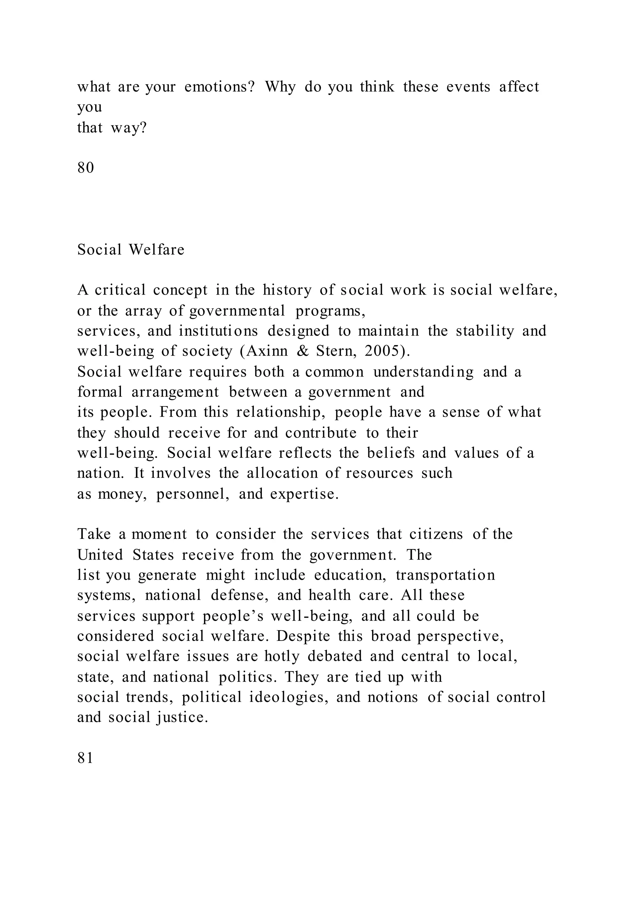 what are your emotions? Why do you think these events affect
you
that way?
80
Social Welfare
A critical concept in the history of social work is social welfare,
or the array of governmental programs,
services, and institutions designed to maintain the stability and
well-being of society (Axinn & Stern, 2005).
Social welfare requires both a common understanding and a
formal arrangement between a government and
its people. From this relationship, people have a sense of what
they should receive for and contribute to their
well-being. Social welfare reflects the beliefs and values of a
nation. It involves the allocation of resources such
as money, personnel, and expertise.
Take a moment to consider the services that citizens of the
United States receive from the government. The
list you generate might include education, transportation
systems, national defense, and health care. All these
services support people’s well-being, and all could be
considered social welfare. Despite this broad perspective,
social welfare issues are hotly debated and central to local,
state, and national politics. They are tied up with
social trends, political ideologies, and notions of social control
and social justice.
81
 