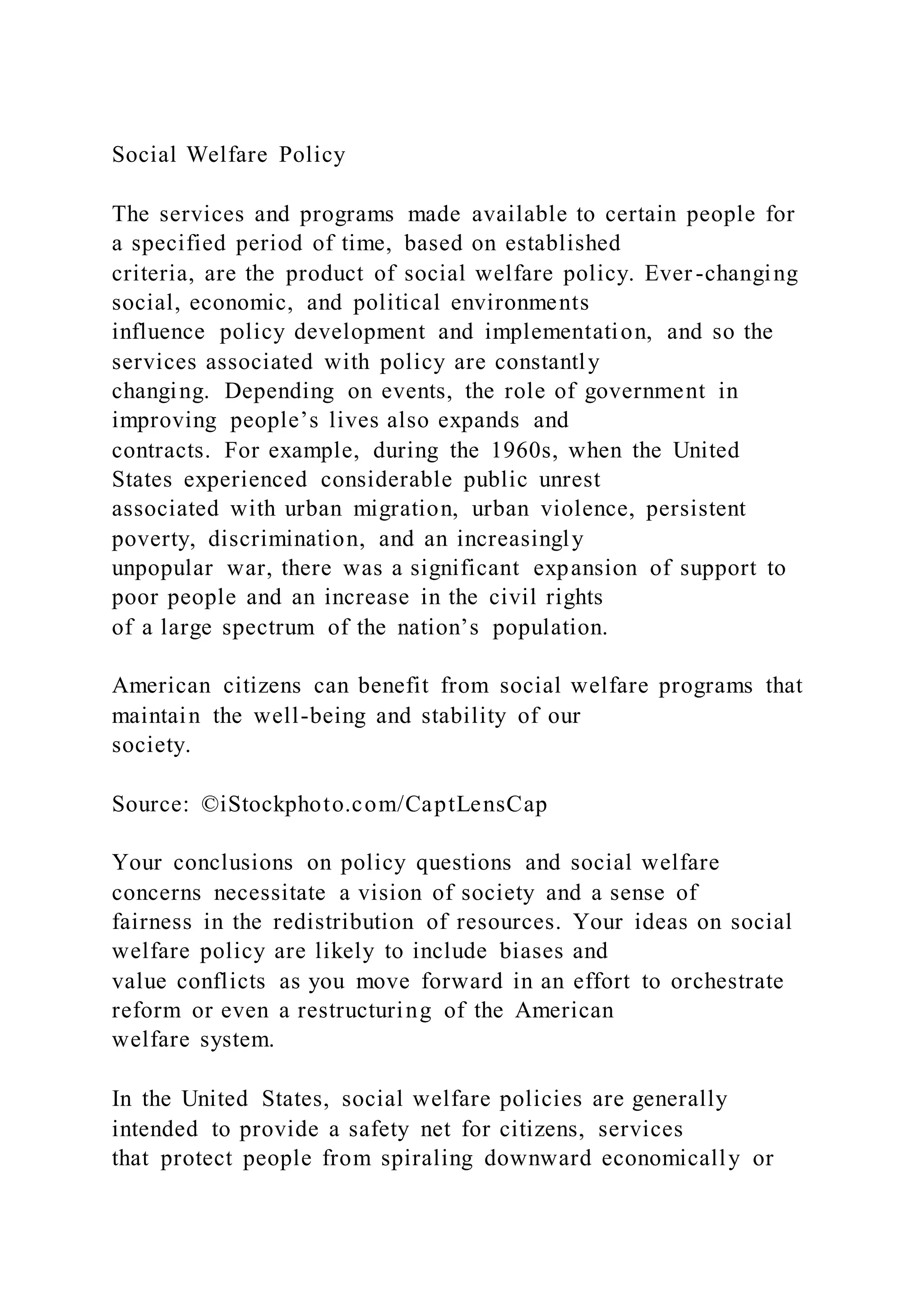 Social Welfare Policy
The services and programs made available to certain people for
a specified period of time, based on established
criteria, are the product of social welfare policy. Ever -changing
social, economic, and political environments
influence policy development and implementation, and so the
services associated with policy are constantly
changing. Depending on events, the role of government in
improving people’s lives also expands and
contracts. For example, during the 1960s, when the United
States experienced considerable public unrest
associated with urban migration, urban violence, persistent
poverty, discrimination, and an increasingly
unpopular war, there was a significant expansion of support to
poor people and an increase in the civil rights
of a large spectrum of the nation’s population.
American citizens can benefit from social welfare programs that
maintain the well-being and stability of our
society.
Source: ©iStockphoto.com/CaptLensCap
Your conclusions on policy questions and social welfare
concerns necessitate a vision of society and a sense of
fairness in the redistribution of resources. Your ideas on social
welfare policy are likely to include biases and
value conflicts as you move forward in an effort to orchestrate
reform or even a restructuring of the American
welfare system.
In the United States, social welfare policies are generally
intended to provide a safety net for citizens, services
that protect people from spiraling downward economically or
 