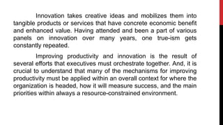 Innovation takes creative ideas and mobilizes them into
tangible products or services that have concrete economic benefit
and enhanced value. Having attended and been a part of various
panels on innovation over many years, one true-ism gets
constantly repeated.
Improving productivity and innovation is the result of
several efforts that executives must orchestrate together. And, it is
crucial to understand that many of the mechanisms for improving
productivity must be applied within an overall context for where the
organization is headed, how it will measure success, and the main
priorities within always a resource-constrained environment.
 