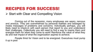 RECIPES FOR SUCCESS!
 Start with Clear and Compelling Vision
Coming out of the recession, many employees are weary, nervous
and anxious. They are overwhelmed by personal realities and besieged by
media messages of problems and concerns. Individually perhaps, you will
likely need to check-in with each person that report to you and understand
their challenges. Collectively you will need to find a way to inspire them and
energize them for when they come to work! Reinforce the value of what they
do and real impact of what the organization aspires to achieve.
People thirst for Vision and to be energized. Executives must pump
it up in post
 