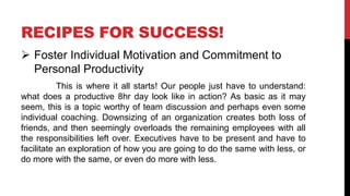 RECIPES FOR SUCCESS!
 Foster Individual Motivation and Commitment to
Personal Productivity
This is where it all starts! Our people just have to understand:
what does a productive 8hr day look like in action? As basic as it may
seem, this is a topic worthy of team discussion and perhaps even some
individual coaching. Downsizing of an organization creates both loss of
friends, and then seemingly overloads the remaining employees with all
the responsibilities left over. Executives have to be present and have to
facilitate an exploration of how you are going to do the same with less, or
do more with the same, or even do more with less.
 