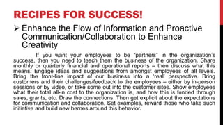 RECIPES FOR SUCCESS!
 Enhance the Flow of Information and Proactive
Communication/Collaboration to Enhance
Creativity
If you want your employees to be “partners” in the organization’s
success, then you need to teach them the business of the organization. Share
monthly or quarterly financial and operational reports – then discuss what this
means. Engage ideas and suggestions from amongst employees of all levels.
Bring the front-line impact of our business into a ‘real’ perspective. Bring
customers and their challenges/feedback to the employees – either by in-person
sessions or by video, or take some out into the customer sites. Show employees
what their total all-in cost to the organization is, and how this is funded through
sales, grants, etc. Draw the connections. Then get explicit about the expectations
for communication and collaboration. Set examples, reward those who take such
initiative and build new heroes around this behavior.
 