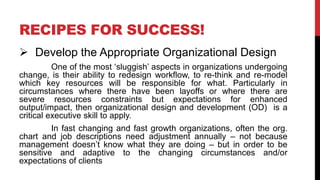 RECIPES FOR SUCCESS!
 Develop the Appropriate Organizational Design
One of the most ‘sluggish’ aspects in organizations undergoing
change, is their ability to redesign workflow, to re-think and re-model
which key resources will be responsible for what. Particularly in
circumstances where there have been layoffs or where there are
severe resources constraints but expectations for enhanced
output/impact, then organizational design and development (OD) is a
critical executive skill to apply.
In fast changing and fast growth organizations, often the org.
chart and job descriptions need adjustment annually – not because
management doesn’t know what they are doing – but in order to be
sensitive and adaptive to the changing circumstances and/or
expectations of clients
 
