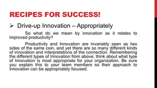 RECIPES FOR SUCCESS!
 Drive-up Innovation – Appropriately
So what do we mean by innovation as it relates to
improved productivity?
Productivity and Innovation are invariably seen as two
sides of the same coin, and yet there are so many different kinds
of innovation and interpretations of the connection. Remembering
the different types of Innovation from above, think about what type
of Innovation is most appropriate for your organization. Be sure
you explain this to your team members so their approach to
innovation can be appropriately focused.
 