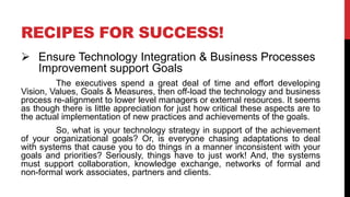 RECIPES FOR SUCCESS!
 Ensure Technology Integration & Business Processes
Improvement support Goals
The executives spend a great deal of time and effort developing
Vision, Values, Goals & Measures, then off-load the technology and business
process re-alignment to lower level managers or external resources. It seems
as though there is little appreciation for just how critical these aspects are to
the actual implementation of new practices and achievements of the goals.
So, what is your technology strategy in support of the achievement
of your organizational goals? Or, is everyone chasing adaptations to deal
with systems that cause you to do things in a manner inconsistent with your
goals and priorities? Seriously, things have to just work! And, the systems
must support collaboration, knowledge exchange, networks of formal and
non-formal work associates, partners and clients.
 