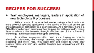 RECIPES FOR SUCCESS!
 Train employees, managers, leaders in application of
new technology & processes
With so much of our work tied into technology – be it laptops or
more powerful specialty applications – the training of our staff on the use
and application of technology is a clear necessity. As a reminder, there is a
BIG difference between training on ‘how to make the software work”, versus
“how to advance the business through effective use of the software &
technology”. Employees need both types of training.
In addition, employees often need some training on how to
effectively collaborate, the change process, high performance teams,
leadership and more. Also, they need time and space to share their
insights, ‘tricks and tips’, and explore together new approaches with the
technology.
 