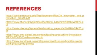REFERENCES
https://scholar.harvard.edu/files/jorgenson/files/34_innovation_and_p
roduction_growth.pdf
https://www.nber.org/system/files/working_papers/w28076/w28076.p
df
https://www.nber.org/system/files/working_papers/w24420/w24420.p
df
https://www.cmc-global.org/content/leading-productivity-innovation-
%E2%80%93-2-sides-same-coin
https://www.worldbank.org/en/topic/competitiveness/brief/the-world-
bank-productivity-project
 