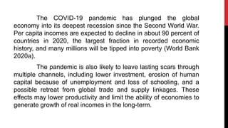 The COVID-19 pandemic has plunged the global
economy into its deepest recession since the Second World War.
Per capita incomes are expected to decline in about 90 percent of
countries in 2020, the largest fraction in recorded economic
history, and many millions will be tipped into poverty (World Bank
2020a).
The pandemic is also likely to leave lasting scars through
multiple channels, including lower investment, erosion of human
capital because of unemployment and loss of schooling, and a
possible retreat from global trade and supply linkages. These
effects may lower productivity and limit the ability of economies to
generate growth of real incomes in the long-term.
 