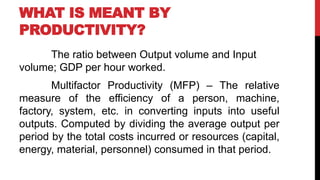 WHAT IS MEANT BY
PRODUCTIVITY?
The ratio between Output volume and Input
volume; GDP per hour worked.
Multifactor Productivity (MFP) – The relative
measure of the efficiency of a person, machine,
factory, system, etc. in converting inputs into useful
outputs. Computed by dividing the average output per
period by the total costs incurred or resources (capital,
energy, material, personnel) consumed in that period.
 