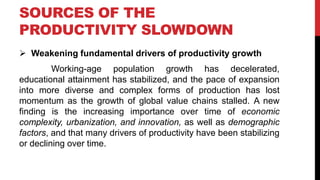 SOURCES OF THE
PRODUCTIVITY SLOWDOWN
 Weakening fundamental drivers of productivity growth
Working-age population growth has decelerated,
educational attainment has stabilized, and the pace of expansion
into more diverse and complex forms of production has lost
momentum as the growth of global value chains stalled. A new
finding is the increasing importance over time of economic
complexity, urbanization, and innovation, as well as demographic
factors, and that many drivers of productivity have been stabilizing
or declining over time.
 
