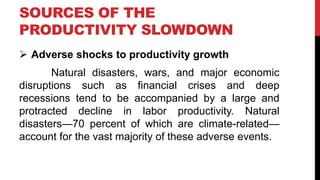  Adverse shocks to productivity growth
Natural disasters, wars, and major economic
disruptions such as financial crises and deep
recessions tend to be accompanied by a large and
protracted decline in labor productivity. Natural
disasters—70 percent of which are climate-related—
account for the vast majority of these adverse events.
SOURCES OF THE
PRODUCTIVITY SLOWDOWN
 