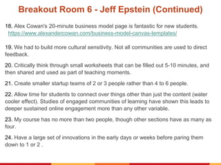 Breakout Room 6 - Jeff Epstein (Continued)
18. Alex Cowan's 20-minute business model page is fantastic for new students.
https://www.alexandercowan.com/business-model-canvas-templates/
19. We had to build more cultural sensitivity. Not all communities are used to direct
feedback.
20. Critically think through small worksheets that can be filled out 5-10 minutes, and
then shared and used as part of teaching moments.
21. Create smaller startup teams of 2 or 3 people rather than 4 to 6 people.
22. Allow time for students to connect over things other than just the content (water
cooler effect). Studies of engaged communities of learning have shown this leads to
deeper sustained online engagement more than any other variable.
23. My course has no more than two people, though other sections have as many as
four.
24. Have a large set of innovations in the early days or weeks before paring them
down to 1 or 2 .
 