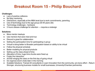 Breakout Room 15 - Philip Bouchard
Challenges:
● Lack of positive collisions
● No flyby mentoring
● Distractions, especially at the MBA level due to work commitments, parenting
● Use of technology due to the age group (30-40 years old)
● Technology challenges - hardware
● 3 hours classes challenge for attention → requires a redesign
Solutions:
● More mentor meetups
● Use mentors that were tried and true
● Discord is great for collaboration
● Setting the participation time for participating in group
● Virtual is doing better to Broader participation based on ability to be virtual
● Follow the physical schedule
● Better modeling for physical products
● Setting up the class ahead of time
● Allocation of time, huge time chunks were freed up
● Foster the interaction
● AVOID winging the class on the first day of going virtual
● Do organize Zoom chats later in the morning
● Scalable Solutions: Trained 20 consultants in Lean Innovation from the community- pro bono effort – Return
Stronger, structuring business models for small businesses, University/Chamber partnership
 