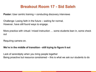 Breakout Room 17 - Sid Saleh
Poster: User centric training + conducting discovery interviews
Challenge: Losing faith in the future – waiting for normal.
However, have still found ways to engage.
More practice with virtual / mixed instruction … some students lean in, some check
out
Requiring camera on.
We’re in the middle of transition - still trying to figure it out
Lack of serendipity when you bring people together
Being proactive but resource constrained – this is what we ask our students to do
 