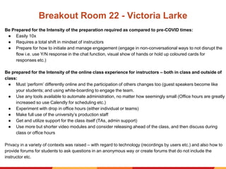 Breakout Room 22 - Victoria Larke
Be Prepared for the Intensity of the preparation required as compared to pre-COVID times:
● Easily 10x
● Requires a total shift in mindset of instructors
● Prepare for how to initiate and manage engagement (engage in non-conversational ways to not disrupt the
flow i.e. use Y/N response in the chat function, visual show of hands or hold up coloured cards for
responses etc.)
Be prepared for the Intensity of the online class experience for instructors – both in class and outside of
class:
● Must ‘perform’ differently online and the participation of others changes too (guest speakers become like
your students; and using white-boarding to engage the team.
● Use any tools available to automate administration, no matter how seemingly small (Office hours are greatly
increased so use Calendly for scheduling etc.)
● Experiment with drop in office hours (either individual or teams)
● Make full use of the university’s production staff
● Get and utilize support for the class itself (TAs, admin support)
● Use more but shorter video modules and consider releasing ahead of the class, and then discuss during
class or office hours
Privacy in a variety of contexts was raised – with regard to technology (recordings by users etc.) and also how to
provide forums for students to ask questions in an anonymous way or create forums that do not include the
instructor etc.
 