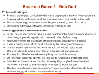 Breakout Room 2 - Bob Dorf
Problems/Challenges:
● Physical prototypes, particularly with teams dispersed and away from equipment
● Training luddite professors in all the whizbang Zoom and similar virtual tools
● Maintaining energy and interaction in large and small groups of students
● Developing alternative interview techniques vs face-to-face
Ideas/Suggestions/Recommendations:
● BEST: before interviewing, create a four-panel “graphic novel” showing discovery
objectives, approach, agenda, etc…review in class before using
● Resource training for instructors critical to student engagement, success
● Events, happy hours, etc to build community feel among accelerators
● “Virtual Insani-TEA” theme very effective for UK/London happy hours!
● Use online tools to encourage introvert engagement, participation
● Run regular “AMA” open ask-me-anything sessions/discussions
● Do “short(er) discovery sprints,” i.e. ”go talk to five people and report back”
● Lean harder on referral sources for discovery targets; give them pre-written
intro/referral emails to make it easier for others to recruit for you
● Conduct lots of small group sessions/1on1s/more, shorter office hours to keep
students engaged and communication lines open
 