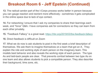 Breakout Room 6 - Jeff Epstein (Continued)
13. The radical candor part of the I-Corps process works better in person because
you can gauge reaction and reorient more effectively - sometimes it gets complicated
in the online space due to lack of eye contact.
14. For networking I ensure that I ask my companies to share their learnings each
week, and “force” Q&A. I have companies ask for connections so they can learn from
each other privately.
15. “Feedback Fallacy” is a great read. https://hbr.org/2019/03/the-feedback-fallacy
16. Direct feedback is difficult on Zoom
17. What we do now is ask students to post in the first week a brief description of
themselves. We ask them to imagine themselves on a team that got an A. They
explain the role and working style of each person on the imaginary team. This
models best behavior and also reveals the working style of each person. The type
As and laid-back people are clear. That prevents combat between two type As on
one team and also allows students to pick a compatible person. They also describe
their background, time zone, etc.
 