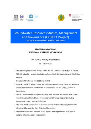 Groundwater Resources Studies, Management 
and Governance (GGRETA Project) 
Set up of a Pretashkent Aquifer Case Study 
RECOMMENDATIONS 
NATIONAL EXPERTS WORKSHOP 
UN HOUSE, Almaty (Kazakhstan) 
15-16 July 2013 
 The total budget available at UNESCO for the PRETASHKET Case Study is of around 
500.000 US dollars for activities to be performed both by Kazakhstan and Uzbekistan 
experts. 
 Duration of the Project July 2013 end of 2015- 
 URGENT- UNESCO Almaty office will undertake a mission to ASTANA to coordinate 
with State Commission and Ministry of Environment and the UNESCO National 
Commission 
 Set up a national team of experts including main national institutions with a clear 
mandate such as the Institutes of Geography and Hydrogeology and including 
outstanding experts such as Dr Podolny 
 The Focal Point -Coordination to maintain contact and report directly to UNESCO 
Almaty and Paris can be the IHP National Committee 
 September 2013 - First National TEAM experts meeting to decide exactly what 
actions, data and prepare steps actions 
