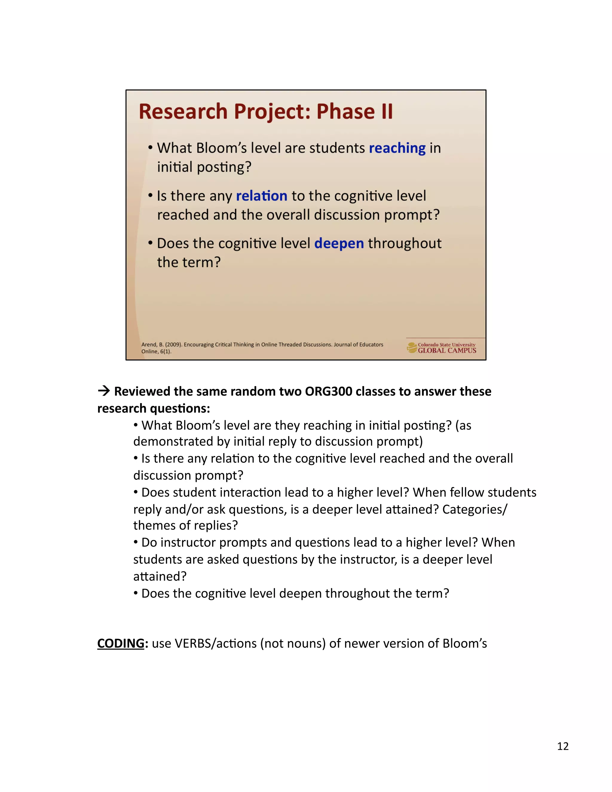 12	
  
!	
  Reviewed	
  the	
  same	
  random	
  two	
  ORG300	
  classes	
  to	
  answer	
  these	
  
research	
  ques,ons:	
  
• 	
  What	
  Bloom’s	
  level	
  are	
  they	
  reaching	
  in	
  iniUal	
  posUng?	
  (as	
  
demonstrated	
  by	
  iniUal	
  reply	
  to	
  discussion	
  prompt)	
  	
  
• 	
  Is	
  there	
  any	
  relaUon	
  to	
  the	
  cogniUve	
  level	
  reached	
  and	
  the	
  overall	
  
discussion	
  prompt?	
  
• 	
  Does	
  student	
  interacUon	
  lead	
  to	
  a	
  higher	
  level?	
  When	
  fellow	
  students	
  
reply	
  and/or	
  ask	
  quesUons,	
  is	
  a	
  deeper	
  level	
  aTained?	
  Categories/
themes	
  of	
  replies?	
  
• 	
  Do	
  instructor	
  prompts	
  and	
  quesUons	
  lead	
  to	
  a	
  higher	
  level?	
  When	
  
students	
  are	
  asked	
  quesUons	
  by	
  the	
  instructor,	
  is	
  a	
  deeper	
  level	
  
aTained?	
  
• 	
  Does	
  the	
  cogniUve	
  level	
  deepen	
  throughout	
  the	
  term?	
  
CODING:	
  use	
  VERBS/acUons	
  (not	
  nouns)	
  of	
  newer	
  version	
  of	
  Bloom’s	
  
 