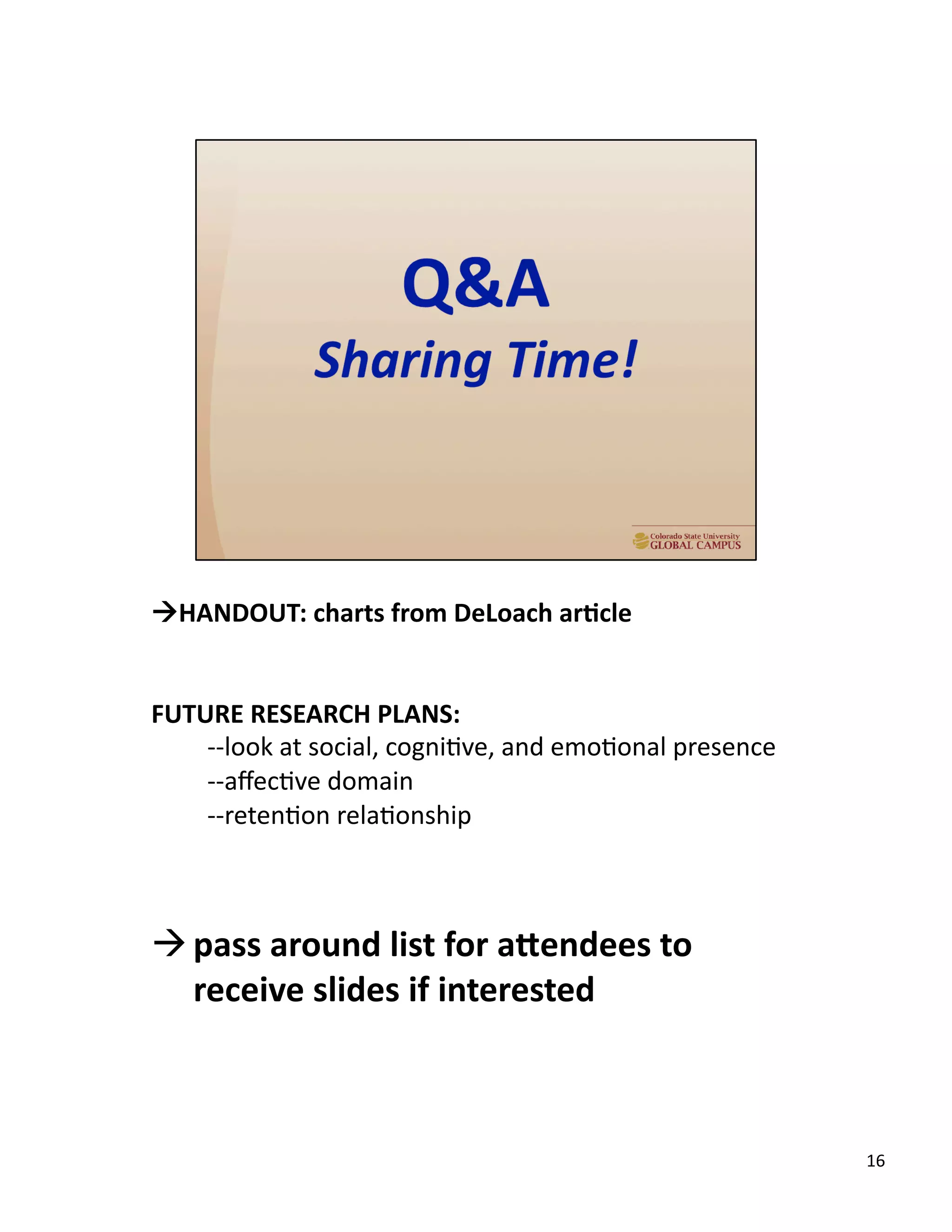 !HANDOUT:	
  charts	
  from	
  DeLoach	
  ar,cle	
  
FUTURE	
  RESEARCH	
  PLANS:	
  
-­‐-­‐look	
  at	
  social,	
  cogniUve,	
  and	
  emoUonal	
  presence	
  	
  
-­‐-­‐aﬀecUve	
  domain	
  	
  
-­‐-­‐retenUon	
  relaUonship	
  
! pass	
  around	
  list	
  for	
  adendees	
  to	
  
receive	
  slides	
  if	
  interested	
  
16	
  
 