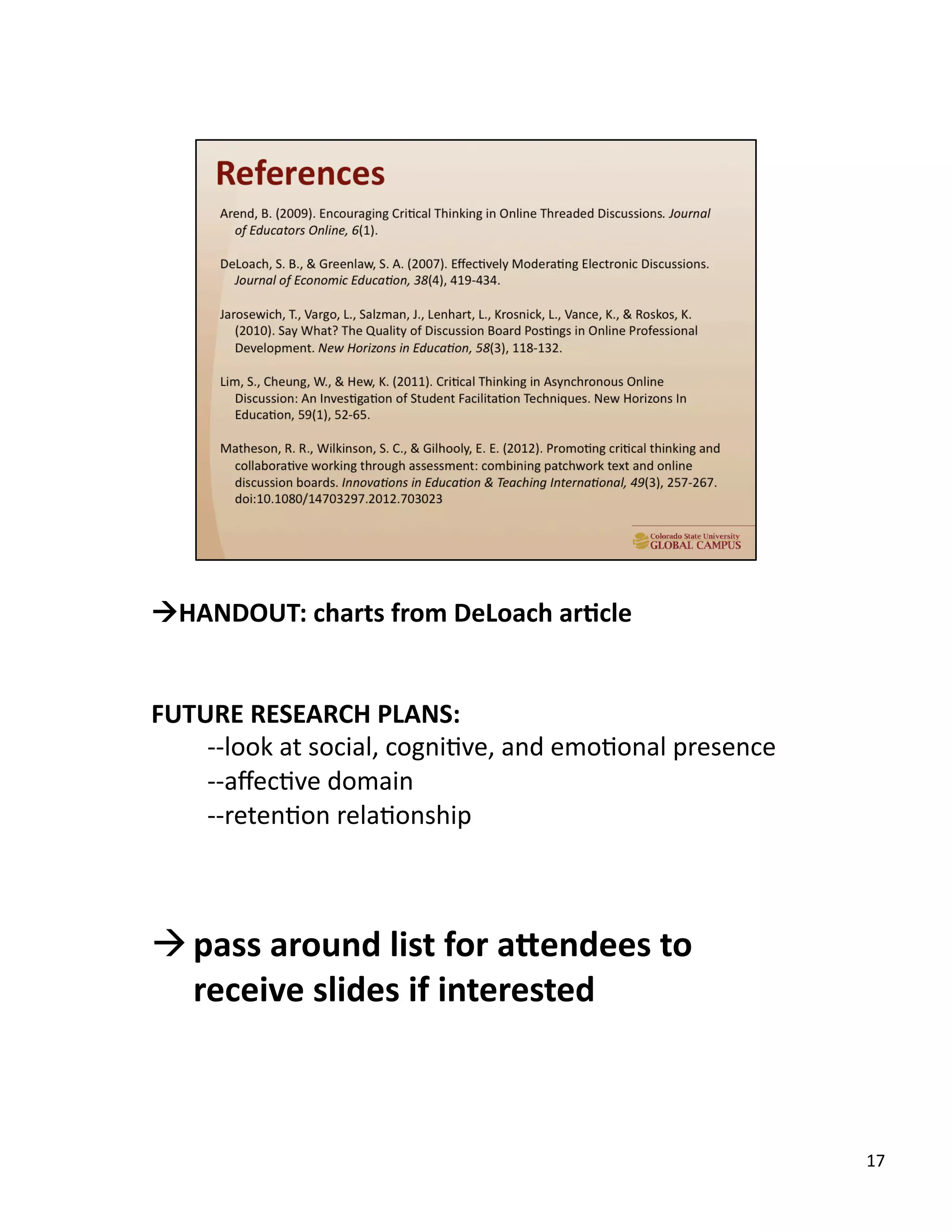 17	
  
	
  	
  	
  
!HANDOUT:	
  charts	
  from	
  DeLoach	
  ar,cle	
  
FUTURE	
  RESEARCH	
  PLANS:	
  
-­‐-­‐look	
  at	
  social,	
  cogniUve,	
  and	
  emoUonal	
  presence	
  	
  
-­‐-­‐aﬀecUve	
  domain	
  	
  
-­‐-­‐retenUon	
  relaUonship	
  
! pass	
  around	
  list	
  for	
  adendees	
  to	
  
receive	
  slides	
  if	
  interested	
  
 