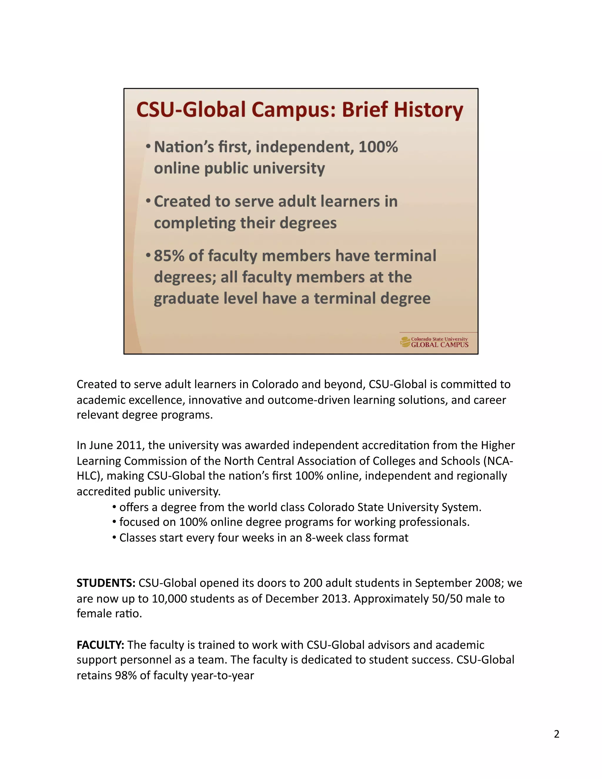Created	
  to	
  serve	
  adult	
  learners	
  in	
  Colorado	
  and	
  beyond,	
  CSU-­‐Global	
  is	
  commiTed	
  to	
  
academic	
  excellence,	
  innovaUve	
  and	
  outcome-­‐driven	
  learning	
  soluUons,	
  and	
  career	
  
relevant	
  degree	
  programs.	
  	
  
In	
  June	
  2011,	
  the	
  university	
  was	
  awarded	
  independent	
  accreditaUon	
  from	
  the	
  Higher	
  
Learning	
  Commission	
  of	
  the	
  North	
  Central	
  AssociaUon	
  of	
  Colleges	
  and	
  Schools	
  (NCA-­‐
HLC),	
  making	
  CSU-­‐Global	
  the	
  naUon’s	
  ﬁrst	
  100%	
  online,	
  independent	
  and	
  regionally	
  
accredited	
  public	
  university.	
  
• 	
  oﬀers	
  a	
  degree	
  from	
  the	
  world	
  class	
  Colorado	
  State	
  University	
  System.	
  	
  
• 	
  focused	
  on	
  100%	
  online	
  degree	
  programs	
  for	
  working	
  professionals.	
  	
  
• 	
  Classes	
  start	
  every	
  four	
  weeks	
  in	
  an	
  8-­‐week	
  class	
  format	
  
STUDENTS:	
  CSU-­‐Global	
  opened	
  its	
  doors	
  to	
  200	
  adult	
  students	
  in	
  September	
  2008;	
  we	
  
are	
  now	
  up	
  to	
  10,000	
  students	
  as	
  of	
  December	
  2013.	
  Approximately	
  50/50	
  male	
  to	
  
female	
  raUo.	
  
FACULTY:	
  The	
  faculty	
  is	
  trained	
  to	
  work	
  with	
  CSU-­‐Global	
  advisors	
  and	
  academic	
  
support	
  personnel	
  as	
  a	
  team.	
  The	
  faculty	
  is	
  dedicated	
  to	
  student	
  success.	
  CSU-­‐Global	
  
retains	
  98%	
  of	
  faculty	
  year-­‐to-­‐year	
  	
  
2	
  
 