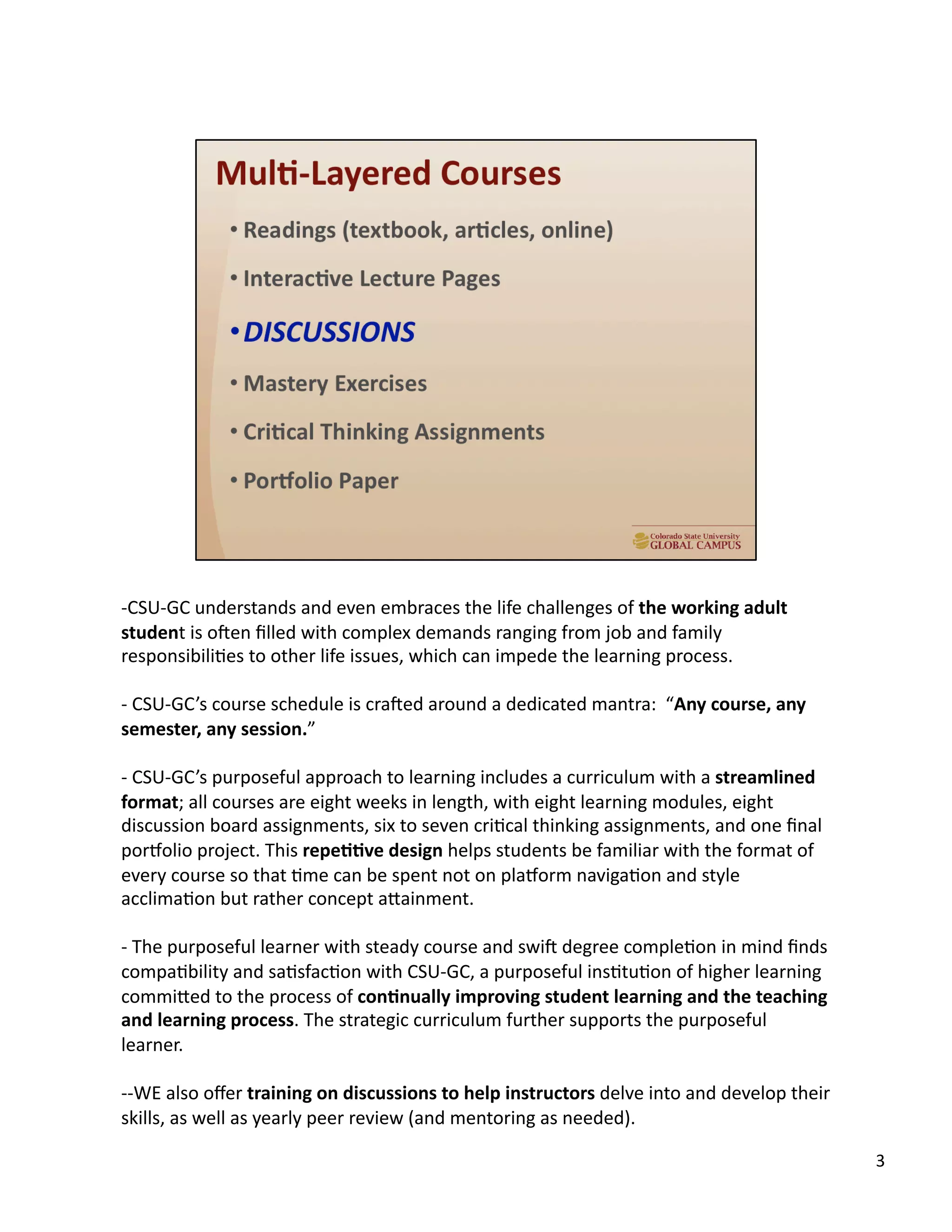 -­‐ CSU-­‐GC	
  understands	
  and	
  even	
  embraces	
  the	
  life	
  challenges	
  of	
  the	
  working	
  adult	
  
student	
  is	
  o`en	
  ﬁlled	
  with	
  complex	
  demands	
  ranging	
  from	
  job	
  and	
  family	
  
responsibiliUes	
  to	
  other	
  life	
  issues,	
  which	
  can	
  impede	
  the	
  learning	
  process.	
  
-­‐ 	
  CSU-­‐GC’s	
  course	
  schedule	
  is	
  cra`ed	
  around	
  a	
  dedicated	
  mantra:	
  	
  “Any	
  course,	
  any	
  
semester,	
  any	
  session.”	
  	
  
-­‐ 	
  CSU-­‐GC’s	
  purposeful	
  approach	
  to	
  learning	
  includes	
  a	
  curriculum	
  with	
  a	
  streamlined	
  
format;	
  all	
  courses	
  are	
  eight	
  weeks	
  in	
  length,	
  with	
  eight	
  learning	
  modules,	
  eight	
  
discussion	
  board	
  assignments,	
  six	
  to	
  seven	
  criUcal	
  thinking	
  assignments,	
  and	
  one	
  ﬁnal	
  
porcolio	
  project.	
  This	
  repe,,ve	
  design	
  helps	
  students	
  be	
  familiar	
  with	
  the	
  format	
  of	
  
every	
  course	
  so	
  that	
  Ume	
  can	
  be	
  spent	
  not	
  on	
  placorm	
  navigaUon	
  and	
  style	
  
acclimaUon	
  but	
  rather	
  concept	
  aTainment.	
  	
  
-­‐ 	
  The	
  purposeful	
  learner	
  with	
  steady	
  course	
  and	
  swi`	
  degree	
  compleUon	
  in	
  mind	
  ﬁnds	
  
compaUbility	
  and	
  saUsfacUon	
  with	
  CSU-­‐GC,	
  a	
  purposeful	
  insUtuUon	
  of	
  higher	
  learning	
  
commiTed	
  to	
  the	
  process	
  of	
  con,nually	
  improving	
  student	
  learning	
  and	
  the	
  teaching	
  
and	
  learning	
  process.	
  The	
  strategic	
  curriculum	
  further	
  supports	
  the	
  purposeful	
  
learner.	
  
-­‐-­‐WE	
  also	
  oﬀer	
  training	
  on	
  discussions	
  to	
  help	
  instructors	
  delve	
  into	
  and	
  develop	
  their	
  
skills,	
  as	
  well	
  as	
  yearly	
  peer	
  review	
  (and	
  mentoring	
  as	
  needed).	
  
3	
  
 