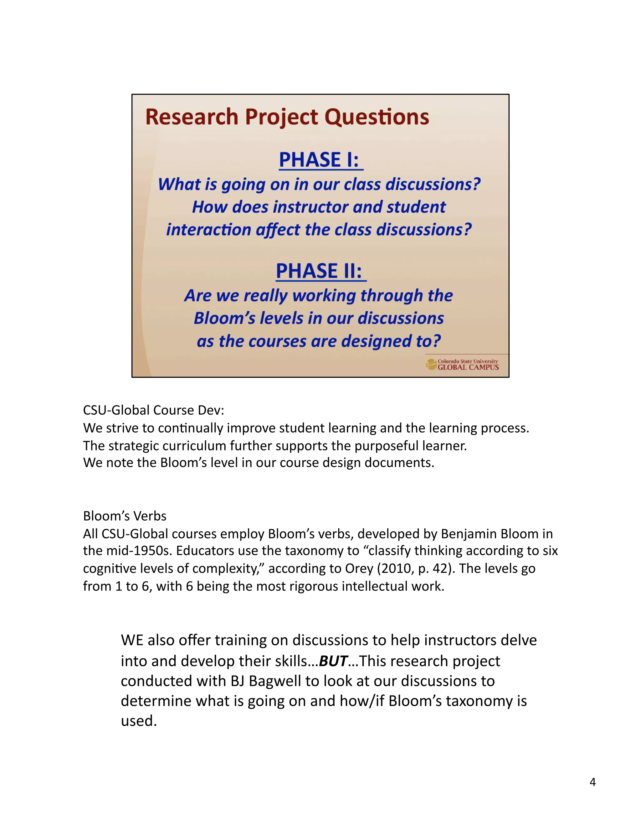 4	
  
CSU-­‐Global	
  Course	
  Dev:	
  
We	
  strive	
  to	
  conUnually	
  improve	
  student	
  learning	
  and	
  the	
  learning	
  process.	
  	
  
The	
  strategic	
  curriculum	
  further	
  supports	
  the	
  purposeful	
  learner.	
  
We	
  note	
  the	
  Bloom’s	
  level	
  in	
  our	
  course	
  design	
  documents.	
  
Bloom’s	
  Verbs	
  
All	
  CSU-­‐Global	
  courses	
  employ	
  Bloom’s	
  verbs,	
  developed	
  by	
  Benjamin	
  Bloom	
  in	
  
the	
  mid-­‐1950s.	
  Educators	
  use	
  the	
  taxonomy	
  to	
  “classify	
  thinking	
  according	
  to	
  six	
  
cogniUve	
  levels	
  of	
  complexity,”	
  according	
  to	
  Orey	
  (2010,	
  p.	
  42).	
  The	
  levels	
  go	
  
from	
  1	
  to	
  6,	
  with	
  6	
  being	
  the	
  most	
  rigorous	
  intellectual	
  work.	
  
WE	
  also	
  oﬀer	
  training	
  on	
  discussions	
  to	
  help	
  instructors	
  delve	
  
into	
  and	
  develop	
  their	
  skills…BUT…This	
  research	
  project	
  
conducted	
  with	
  BJ	
  Bagwell	
  to	
  look	
  at	
  our	
  discussions	
  to	
  
determine	
  what	
  is	
  going	
  on	
  and	
  how/if	
  Bloom’s	
  taxonomy	
  is	
  
used.	
  
 