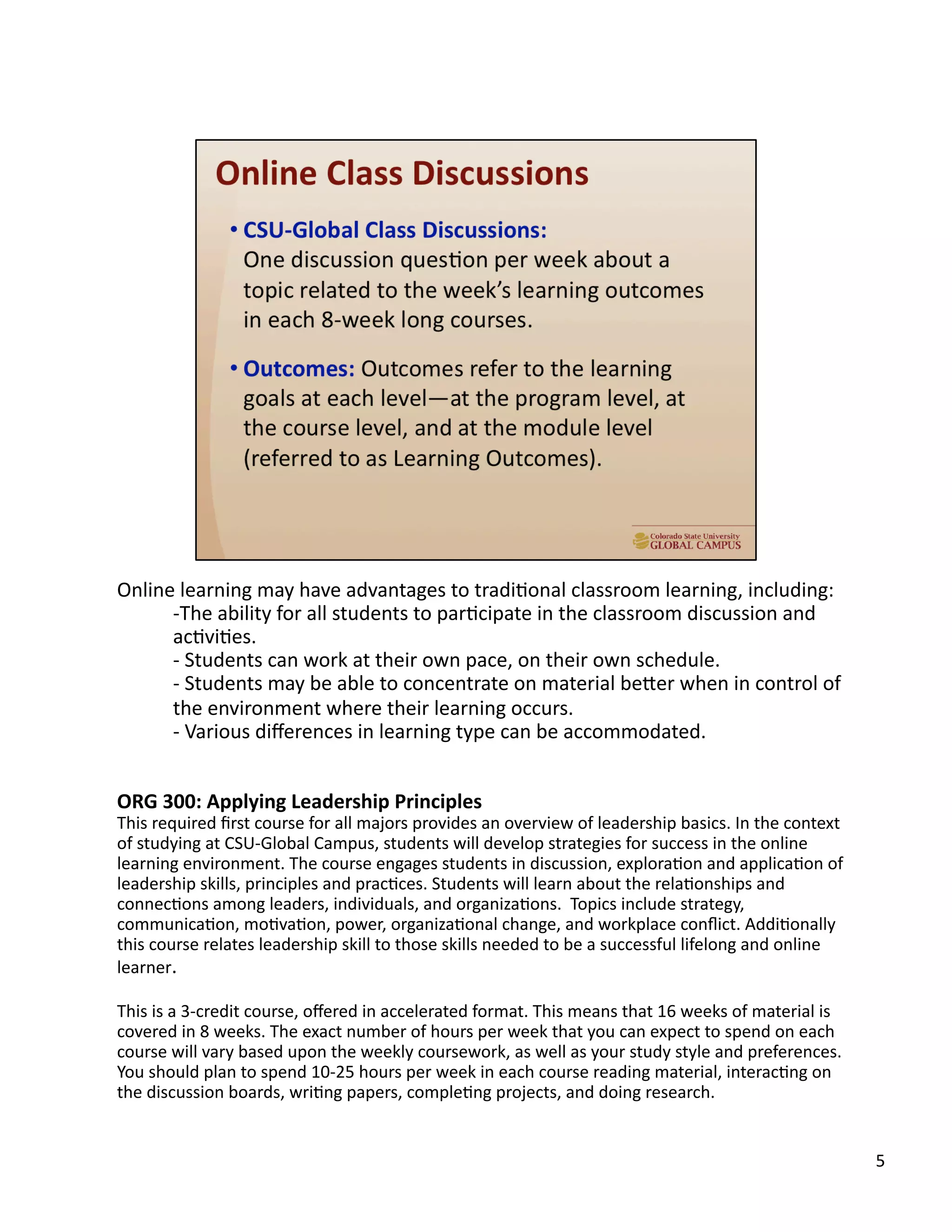 5	
  
Online	
  learning	
  may	
  have	
  advantages	
  to	
  tradiUonal	
  classroom	
  learning,	
  including:	
  
-­‐ The	
  ability	
  for	
  all	
  students	
  to	
  parUcipate	
  in	
  the	
  classroom	
  discussion	
  and	
  
acUviUes.	
  	
  
-­‐ 	
  Students	
  can	
  work	
  at	
  their	
  own	
  pace,	
  on	
  their	
  own	
  schedule.	
  
-­‐ 	
  Students	
  may	
  be	
  able	
  to	
  concentrate	
  on	
  material	
  beTer	
  when	
  in	
  control	
  of	
  
the	
  environment	
  where	
  their	
  learning	
  occurs.	
  
-­‐ 	
  Various	
  diﬀerences	
  in	
  learning	
  type	
  can	
  be	
  accommodated.	
  
ORG	
  300:	
  Applying	
  Leadership	
  Principles	
  
This	
  required	
  ﬁrst	
  course	
  for	
  all	
  majors	
  provides	
  an	
  overview	
  of	
  leadership	
  basics.	
  In	
  the	
  context	
  
of	
  studying	
  at	
  CSU-­‐Global	
  Campus,	
  students	
  will	
  develop	
  strategies	
  for	
  success	
  in	
  the	
  online	
  
learning	
  environment.	
  The	
  course	
  engages	
  students	
  in	
  discussion,	
  exploraUon	
  and	
  applicaUon	
  of	
  
leadership	
  skills,	
  principles	
  and	
  pracUces.	
  Students	
  will	
  learn	
  about	
  the	
  relaUonships	
  and	
  
connecUons	
  among	
  leaders,	
  individuals,	
  and	
  organizaUons.	
  	
  Topics	
  include	
  strategy,	
  
communicaUon,	
  moUvaUon,	
  power,	
  organizaUonal	
  change,	
  and	
  workplace	
  conﬂict.	
  AddiUonally	
  
this	
  course	
  relates	
  leadership	
  skill	
  to	
  those	
  skills	
  needed	
  to	
  be	
  a	
  successful	
  lifelong	
  and	
  online	
  
learner.	
  	
  
This	
  is	
  a	
  3-­‐credit	
  course,	
  oﬀered	
  in	
  accelerated	
  format.	
  This	
  means	
  that	
  16	
  weeks	
  of	
  material	
  is	
  
covered	
  in	
  8	
  weeks.	
  The	
  exact	
  number	
  of	
  hours	
  per	
  week	
  that	
  you	
  can	
  expect	
  to	
  spend	
  on	
  each	
  
course	
  will	
  vary	
  based	
  upon	
  the	
  weekly	
  coursework,	
  as	
  well	
  as	
  your	
  study	
  style	
  and	
  preferences.	
  
You	
  should	
  plan	
  to	
  spend	
  10-­‐25	
  hours	
  per	
  week	
  in	
  each	
  course	
  reading	
  material,	
  interacUng	
  on	
  
the	
  discussion	
  boards,	
  wriUng	
  papers,	
  compleUng	
  projects,	
  and	
  doing	
  research.	
  	
  
 