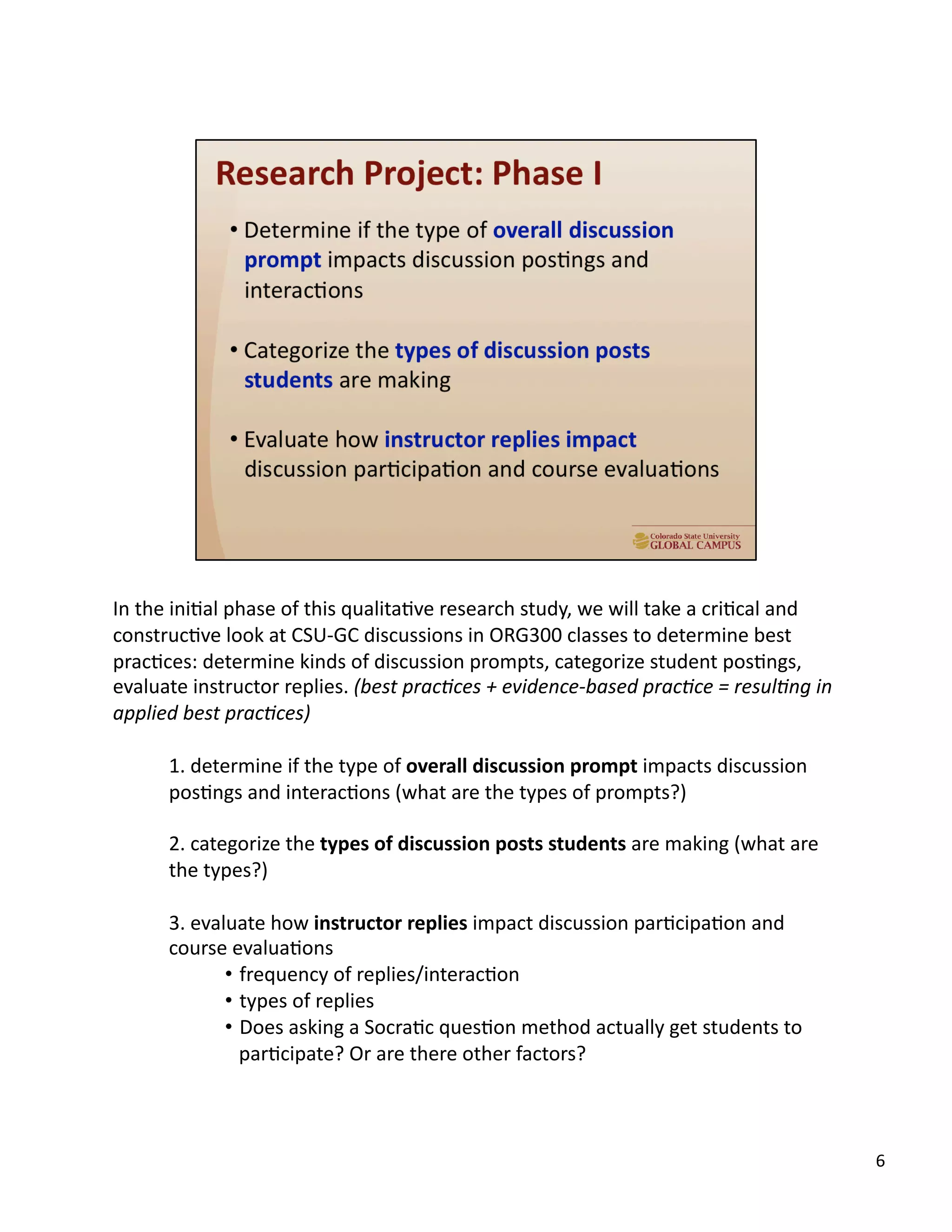 6	
  
In	
  the	
  iniUal	
  phase	
  of	
  this	
  qualitaUve	
  research	
  study,	
  we	
  will	
  take	
  a	
  criUcal	
  and	
  
construcUve	
  look	
  at	
  CSU-­‐GC	
  discussions	
  in	
  ORG300	
  classes	
  to	
  determine	
  best	
  
pracUces:	
  determine	
  kinds	
  of	
  discussion	
  prompts,	
  categorize	
  student	
  posUngs,	
  
evaluate	
  instructor	
  replies.	
  (best	
  pracAces	
  +	
  evidence-­‐based	
  pracAce	
  =	
  resulAng	
  in	
  
applied	
  best	
  pracAces)	
  
1.	
  determine	
  if	
  the	
  type	
  of	
  overall	
  discussion	
  prompt	
  impacts	
  discussion	
  
posUngs	
  and	
  interacUons	
  (what	
  are	
  the	
  types	
  of	
  prompts?)	
  
2.	
  categorize	
  the	
  types	
  of	
  discussion	
  posts	
  students	
  are	
  making	
  (what	
  are	
  
the	
  types?)	
  
3.	
  evaluate	
  how	
  instructor	
  replies	
  impact	
  discussion	
  parUcipaUon	
  and	
  
course	
  evaluaUons	
  
•  frequency	
  of	
  replies/interacUon	
  
•  types	
  of	
  replies	
  
•  Does	
  asking	
  a	
  SocraUc	
  quesUon	
  method	
  actually	
  get	
  students	
  to	
  
parUcipate?	
  Or	
  are	
  there	
  other	
  factors?	
  
 