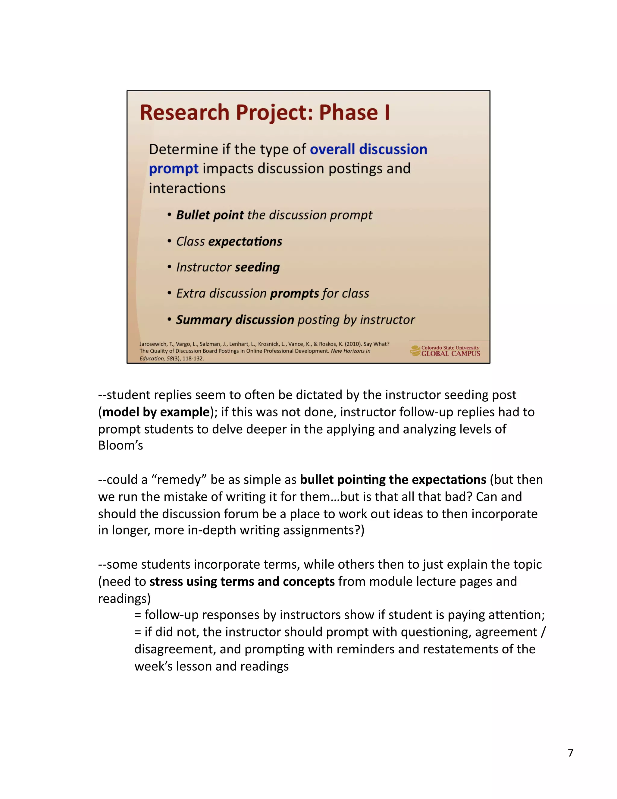 7	
  
-­‐-­‐student	
  replies	
  seem	
  to	
  o`en	
  be	
  dictated	
  by	
  the	
  instructor	
  seeding	
  post	
  
(model	
  by	
  example);	
  if	
  this	
  was	
  not	
  done,	
  instructor	
  follow-­‐up	
  replies	
  had	
  to	
  
prompt	
  students	
  to	
  delve	
  deeper	
  in	
  the	
  applying	
  and	
  analyzing	
  levels	
  of	
  
Bloom’s	
  
-­‐-­‐could	
  a	
  “remedy”	
  be	
  as	
  simple	
  as	
  bullet	
  poin,ng	
  the	
  expecta,ons	
  (but	
  then	
  
we	
  run	
  the	
  mistake	
  of	
  wriUng	
  it	
  for	
  them…but	
  is	
  that	
  all	
  that	
  bad?	
  Can	
  and	
  
should	
  the	
  discussion	
  forum	
  be	
  a	
  place	
  to	
  work	
  out	
  ideas	
  to	
  then	
  incorporate	
  
in	
  longer,	
  more	
  in-­‐depth	
  wriUng	
  assignments?)	
  
-­‐-­‐some	
  students	
  incorporate	
  terms,	
  while	
  others	
  then	
  to	
  just	
  explain	
  the	
  topic	
  
(need	
  to	
  stress	
  using	
  terms	
  and	
  concepts	
  from	
  module	
  lecture	
  pages	
  and	
  
readings)	
  
	
  =	
  follow-­‐up	
  responses	
  by	
  instructors	
  show	
  if	
  student	
  is	
  paying	
  aTenUon;	
  
	
  =	
  if	
  did	
  not,	
  the	
  instructor	
  should	
  prompt	
  with	
  quesUoning,	
  agreement	
  /
disagreement,	
  and	
  prompUng	
  with	
  reminders	
  and	
  restatements	
  of	
  the	
  
week’s	
  lesson	
  and	
  readings	
  
 