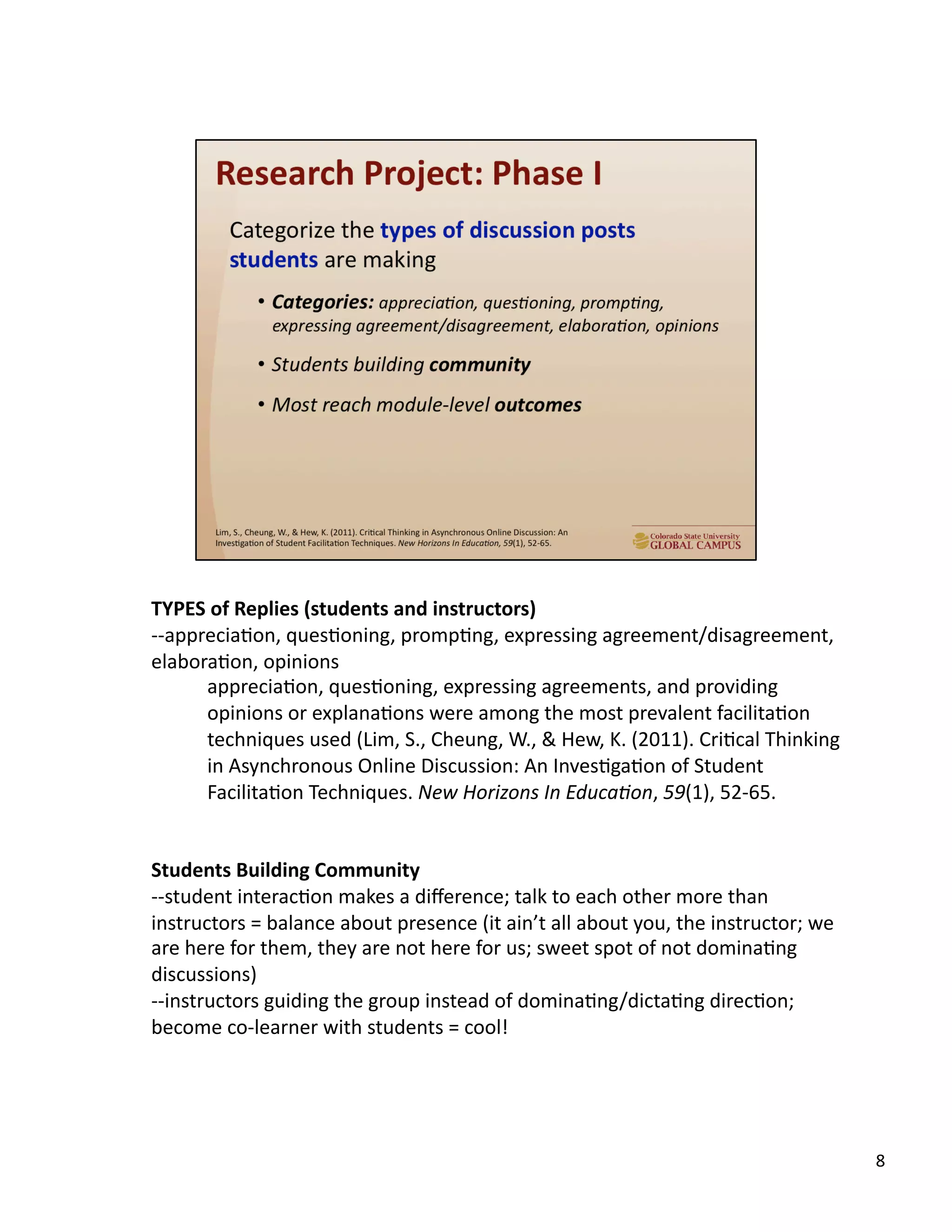 8	
  
TYPES	
  of	
  Replies	
  (students	
  and	
  instructors)	
  
-­‐-­‐appreciaUon,	
  quesUoning,	
  prompUng,	
  expressing	
  agreement/disagreement,	
  
elaboraUon,	
  opinions	
  
appreciaUon,	
  quesUoning,	
  expressing	
  agreements,	
  and	
  providing	
  
opinions	
  or	
  explanaUons	
  were	
  among	
  the	
  most	
  prevalent	
  facilitaUon	
  
techniques	
  used	
  (Lim,	
  S.,	
  Cheung,	
  W.,	
  &	
  Hew,	
  K.	
  (2011).	
  CriUcal	
  Thinking	
  
in	
  Asynchronous	
  Online	
  Discussion:	
  An	
  InvesUgaUon	
  of	
  Student	
  
FacilitaUon	
  Techniques.	
  New	
  Horizons	
  In	
  EducaAon,	
  59(1),	
  52-­‐65.	
  
Students	
  Building	
  Community	
  
-­‐-­‐student	
  interacUon	
  makes	
  a	
  diﬀerence;	
  talk	
  to	
  each	
  other	
  more	
  than	
  
instructors	
  =	
  balance	
  about	
  presence	
  (it	
  ain’t	
  all	
  about	
  you,	
  the	
  instructor;	
  we	
  
are	
  here	
  for	
  them,	
  they	
  are	
  not	
  here	
  for	
  us;	
  sweet	
  spot	
  of	
  not	
  dominaUng	
  
discussions)	
  
-­‐-­‐instructors	
  guiding	
  the	
  group	
  instead	
  of	
  dominaUng/dictaUng	
  direcUon;	
  
become	
  co-­‐learner	
  with	
  students	
  =	
  cool!	
  
 
