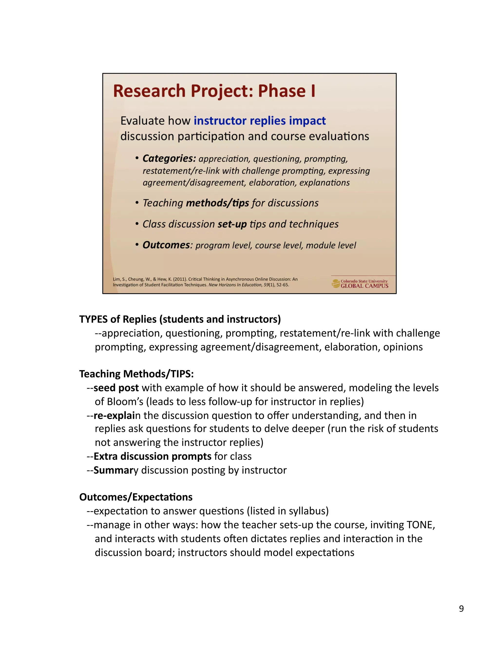 9	
  
TYPES	
  of	
  Replies	
  (students	
  and	
  instructors)	
  
-­‐-­‐appreciaUon,	
  quesUoning,	
  prompUng,	
  restatement/re-­‐link	
  with	
  challenge	
  
prompUng,	
  expressing	
  agreement/disagreement,	
  elaboraUon,	
  opinions	
  
Teaching	
  Methods/TIPS:	
  
-­‐-­‐seed	
  post	
  with	
  example	
  of	
  how	
  it	
  should	
  be	
  answered,	
  modeling	
  the	
  levels	
  
of	
  Bloom’s	
  (leads	
  to	
  less	
  follow-­‐up	
  for	
  instructor	
  in	
  replies)	
  
-­‐-­‐re-­‐explain	
  the	
  discussion	
  quesUon	
  to	
  oﬀer	
  understanding,	
  and	
  then	
  in	
  
replies	
  ask	
  quesUons	
  for	
  students	
  to	
  delve	
  deeper	
  (run	
  the	
  risk	
  of	
  students	
  
not	
  answering	
  the	
  instructor	
  replies)	
  
-­‐-­‐Extra	
  discussion	
  prompts	
  for	
  class	
  
-­‐-­‐Summary	
  discussion	
  posUng	
  by	
  instructor	
  
Outcomes/Expecta,ons	
  
-­‐-­‐expectaUon	
  to	
  answer	
  quesUons	
  (listed	
  in	
  syllabus)	
  
-­‐-­‐manage	
  in	
  other	
  ways:	
  how	
  the	
  teacher	
  sets-­‐up	
  the	
  course,	
  inviUng	
  TONE,	
  
and	
  interacts	
  with	
  students	
  o`en	
  dictates	
  replies	
  and	
  interacUon	
  in	
  the	
  
discussion	
  board;	
  instructors	
  should	
  model	
  expectaUons	
  
 