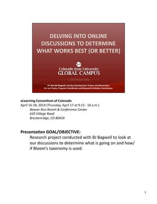 eLearning	
  Consor,um	
  of	
  Colorado	
  
April	
  16-­‐18,	
  2014	
  (Thursday,	
  April	
  17	
  at	
  9:15	
  -­‐	
  10	
  a.m.)	
  
Beaver	
  Run	
  Resort	
  &	
  Conference	
  Center	
  
620	
  Village	
  Road	
  
Breckenridge,	
  CO	
  80424	
  
Presenta,on	
  GOAL/OBJECTIVE:	
  
Research	
  project	
  conducted	
  with	
  BJ	
  Bagwell	
  to	
  look	
  at	
  
our	
  discussions	
  to	
  determine	
  what	
  is	
  going	
  on	
  and	
  how/
if	
  Bloom’s	
  taxonomy	
  is	
  used.	
  
1	
  
 