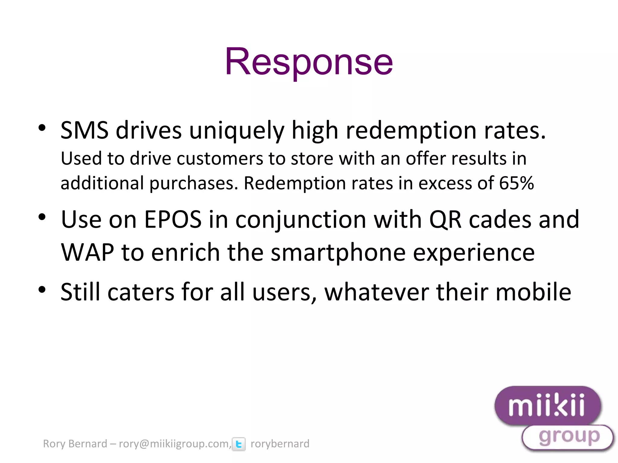 Rory Bernard – rory@miikiigroup.com, rorybernard
• SMS drives uniquely high redemption rates.
Used to drive customers to store with an offer results in
additional purchases. Redemption rates in excess of 65%
• Use on EPOS in conjunction with QR cades and
WAP to enrich the smartphone experience
• Still caters for all users, whatever their mobile
Response
 